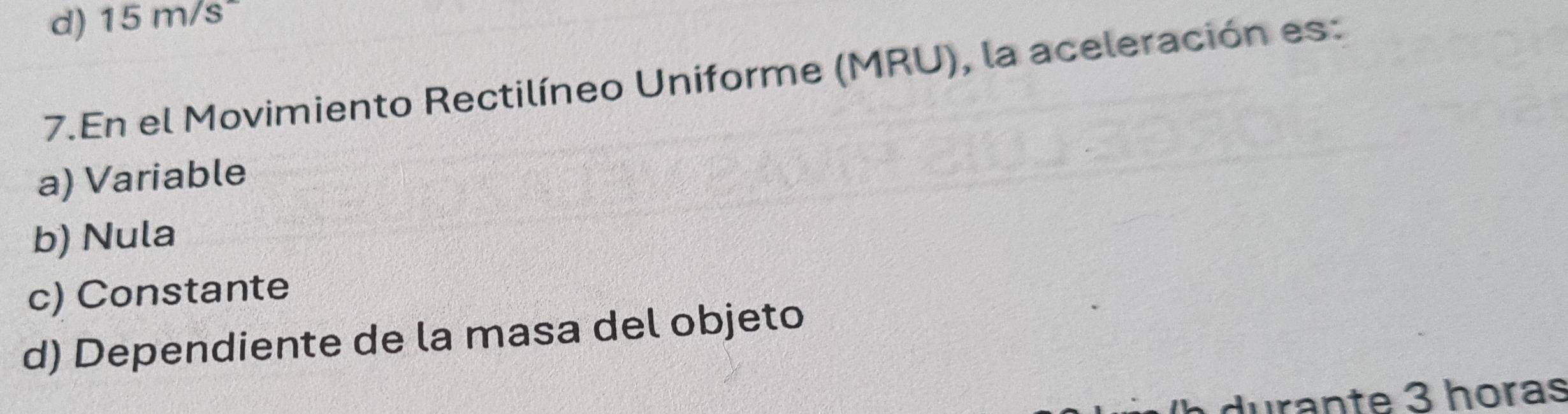 15m/s
7.En el Movimiento Rectilíneo Uniforme (MRU), la aceleración es: 
a) Variable 
b) Nula 
c) Constante 
d) Dependiente de la masa del objeto 
durante 3 horas