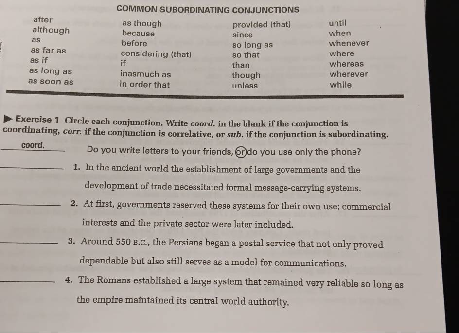 COMMON SUBORDINATING CONJUNCTIONS 
after as though until 
provided (that) 
although because since when 
as before so long as whenever 
as far as considering (that) so that where 
as if if than whereas 
as long as inasmuch as though wherever 
as soon as in order that unless while 
Exercise 1 Circle each conjunction. Write coord. in the blank if the conjunction is 
coordinating, corr. if the conjunction is correlative, or sub. if the conjunction is subordinating. 
coord. Do you write letters to your friends, or do you use only the phone? 
_1. In the ancient world the establishment of large governments and the 
development of trade necessitated formal message-carrying systems. 
_2. At first, governments reserved these systems for their own use; commercial 
interests and the private sector were later included. 
_3. Around 550 B.C., the Persians began a postal service that not only proved 
dependable but also still serves as a model for communications. 
_4. The Romans established a large system that remained very reliable so long as 
the empire maintained its central world authority.