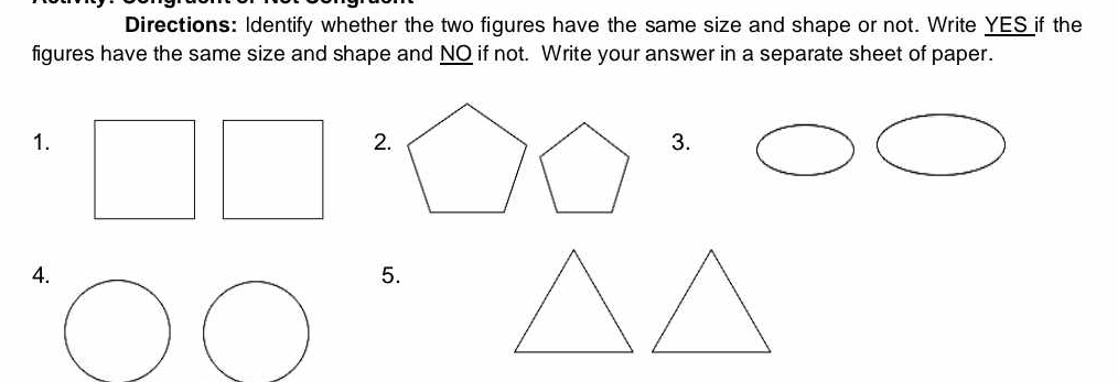 Directions: Identify whether the two figures have the same size and shape or not. Write YES if the 
figures have the same size and shape and NO if not. Write your answer in a separate sheet of paper. 
1. 
2. 
3. 
4. 
5.