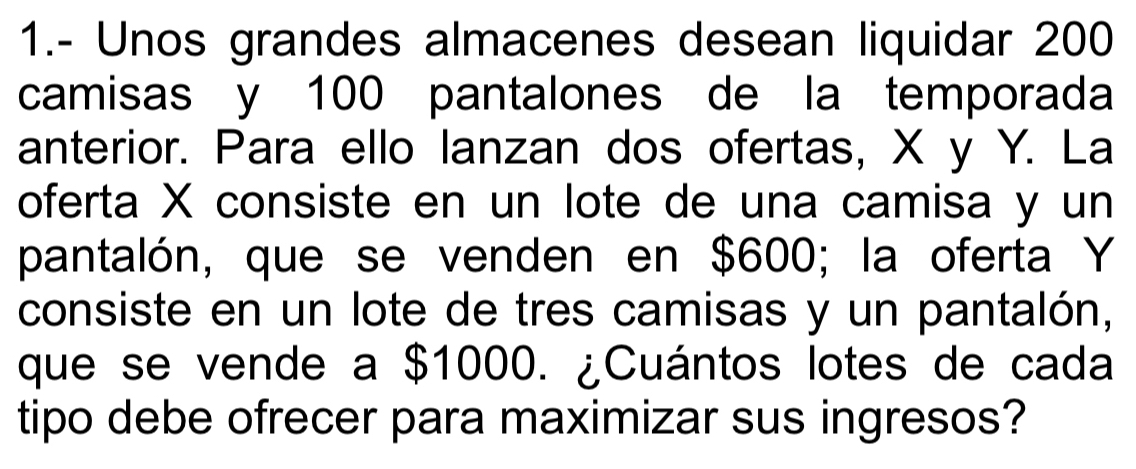 1.- Unos grandes almacenes desean liquidar 200
camisas y 100 pantalones de la temporada 
anterior. Para ello lanzan dos ofertas, X y Y. La 
oferta X consiste en un lote de una camisa y un 
pantalón, que se venden en $600; la oferta Y
consiste en un lote de tres camisas y un pantalón, 
que se vende a $1000. ¿Cuántos lotes de cada 
tipo debe ofrecer para maximizar sus ingresos?