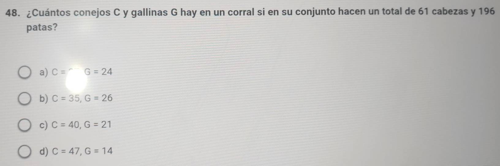 ¿Cuántos conejos C y gallinas G hay en un corral si en su conjunto hacen un total de 61 cabezas y 196
patas?
a) C=^-G=24
b) C=35, G=26
c) C=40, G=21
d) C=47, G=14