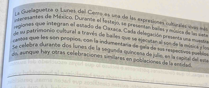 La Guelaguetza o Lunes del Cerro es una de las expresiones culturales vivas más 
interesantes de México. Durante el festejo, se presentan bailes y música de las siete 
regiones que integran el estado de Oaxaca. Cada delegación presenta una muestra 
de su patrimonio cultural a través de bailes que se ejecutan al son de la música y los 
cantos que les son propios, con la indumentaria de gala de sus respectivos pueblos 
Se celebra durante dos lunes de la segunda quincena de julio, en la capital del esta 
do, aunque hay otras celebraciones similares en poblaciones de la entidad. 
_