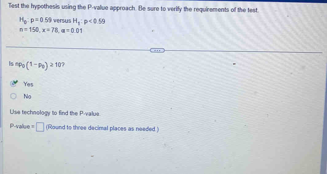 Test the hypothesis using the P -value approach. Be sure to verify the requirements of the test.
H_0:p=0.59 versus H_1:p<0.59
n=150, x=78, alpha =0.01
Is np_0(1-p_0)≥ 10 7
Yes
No
Use technology to find the P -value.
P -value =□ (Round to three decimal places as needed.)