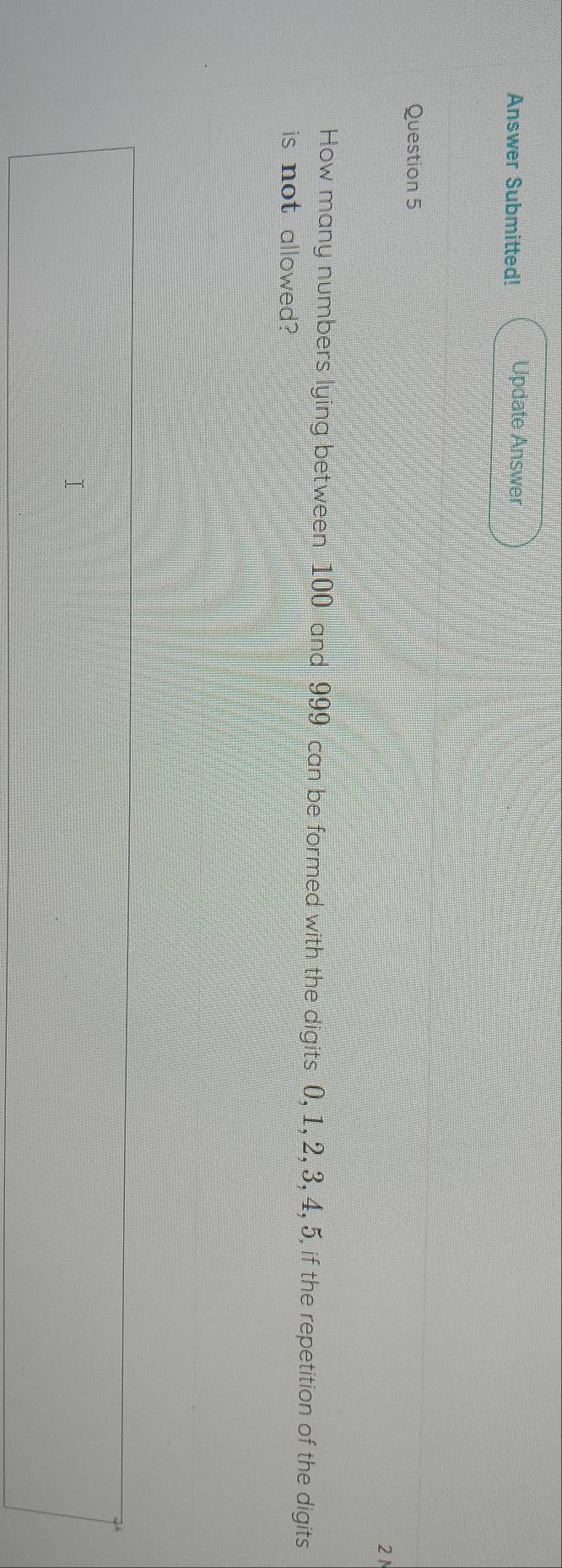 Answer Submitted! Update Answer 
Question 5 
21 
How many numbers lying between 100 and 999 can be formed with the digits 0, 1, 2, 3, 4, 5, if the repetition of the digits 
is not allowed