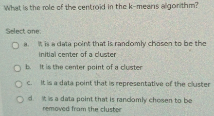 What is the role of the centroid in the k -means algorithm?
Select one:
a. It is a data point that is randomly chosen to be the
initial center of a cluster
b. It is the center point of a cluster
c. It is a data point that is representative of the cluster
d. It is a data point that is randomly chosen to be
removed from the cluster