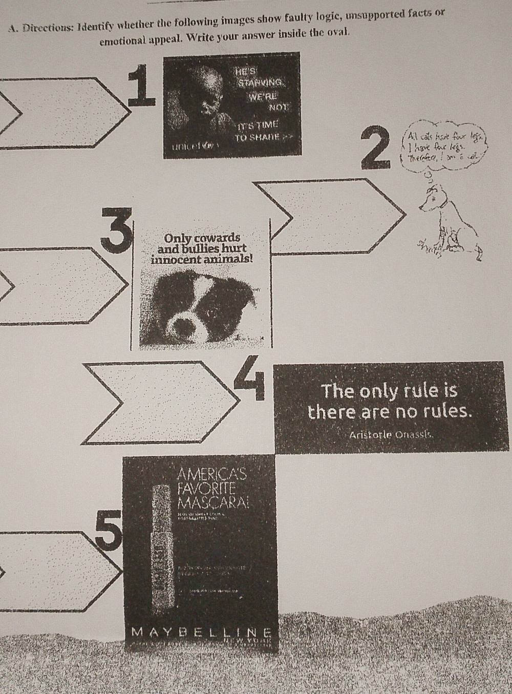 Directions: Identify whether the following images show faulty logic, unsupported facts or 
emotional appeal. Write your answer inside the oval. 
He's 
STARVING. 
We RL 
NOT 
ITS TIME 
T SHAHE A cals hare four legs. 
2 Thesd an ia o 
unicet ay I have fox legs. 
3 Only cowards 
and bullies hurt 
innocent animals! 
The only rule is 
there are no rules. 
Aristotle Onassi 
AMERICA'S 
FAVORITE 
MASCARAI 


Ns 
MAYBEL LINE 
a