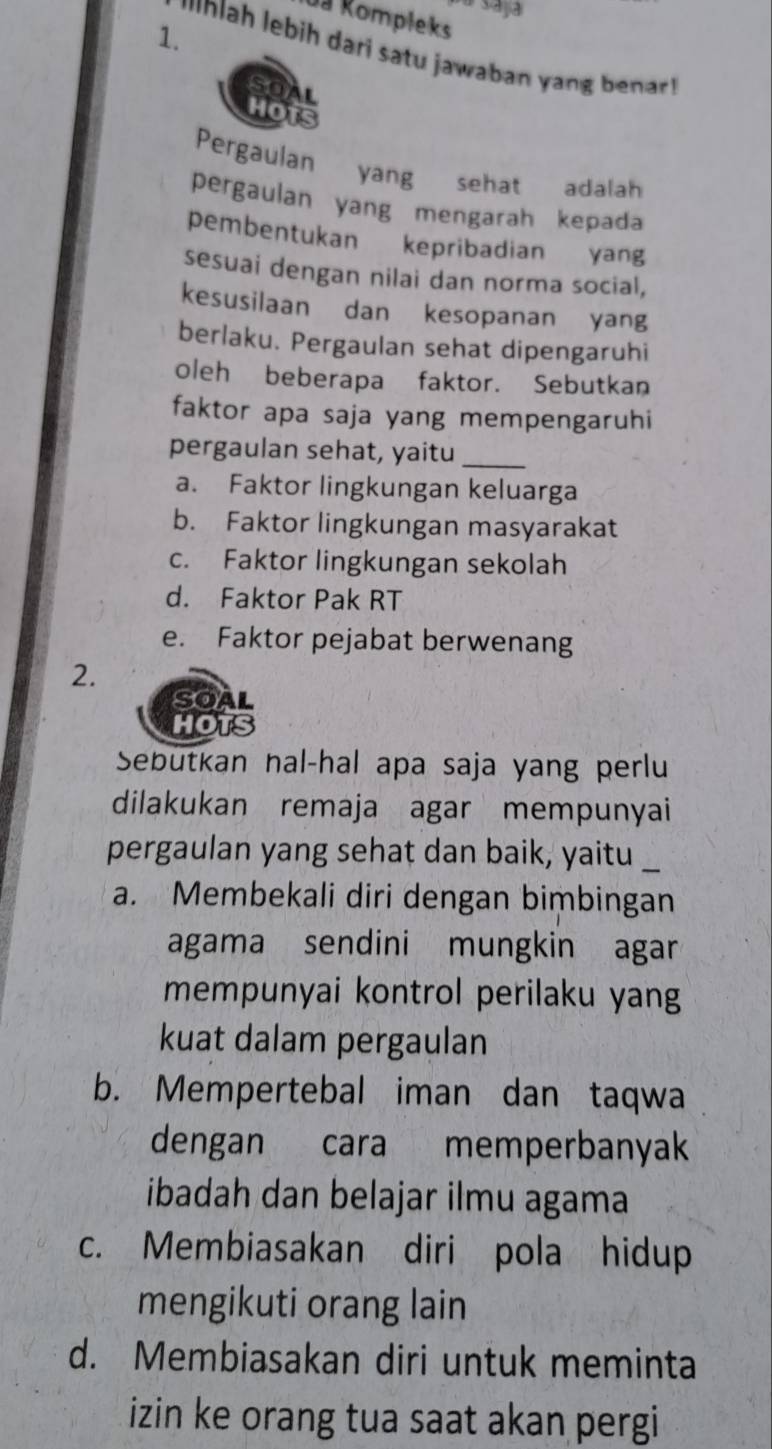 Ja Rompleks
1.
Nah lebih dari satu jawaban y be r 
Pergaulan yang sehat adalah
pergaulan yang mengarah kepada
pembentukan kepribadian yang
sesuai dengan nilai dan norma social,
kesusilaan dan kesopanan yang
berlaku. Pergaulan sehat dipengaruhi
oleh beberapa faktor. Sebutkan
faktor apa saja yang mempengaruhi
pergaulan sehat, yaitu_
a. Faktor lingkungan keluarga
b. Faktor lingkungan masyarakat
c. Faktor lingkungan sekolah
d. Faktor Pak RT
e. Faktor pejabat berwenang
2.
Sebutkan nal-hal apa saja yang perlu
dilakukan remaja agar mempunyai
pergaulan yang sehat dan baik, yaitu
a. Membekali diri dengan bimbingan
agama sendini mungkin agar
mempunyai kontrol perilaku yang
kuat dalam pergaulan
b. Mempertebal iman dan taqwa
dengan cara memperbanyak
ibadah dan belajar ilmu agama
c. Membiasakan diri pola hidup
mengikuti orang lain
d. Membiasakan diri untuk meminta
izin ke orang tua saat akan pergi