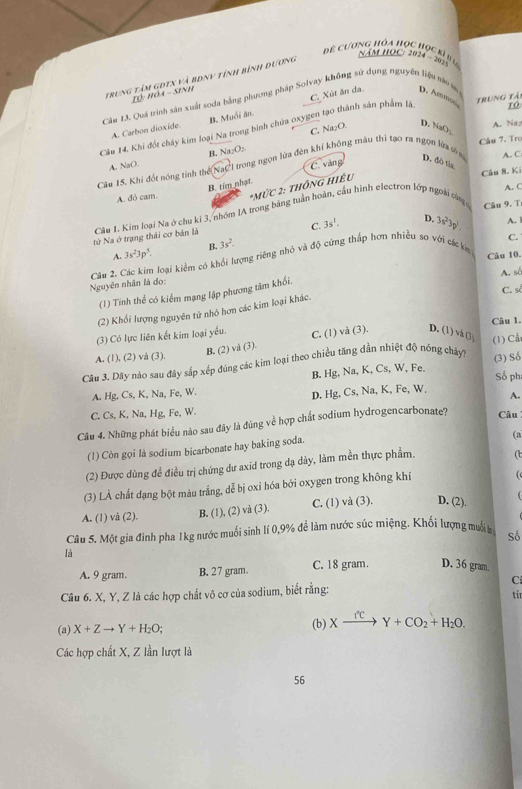 đ cương hỏa học học kỉ  
NÄM HOC: 2024 ~ 2025
trung tâm gDtX và bDny tính bình dương
C. Xút ăn da.
TÓ: hỏa - sinh D. Ammon
Câu 13. Quá trình sản xuất soda bằng phương pháp Solvay không sử dụng nguyên liệu nà 
TO
C. Na₂O.
D. NaO
A. Naz
A. Carbon dioxide. B. Muối ăn.
Câu 14, Khi đốt chấy kim loại Na trong bình chứa oxygen tạo thành sản phẩm lã trung tải
Câu 7. Tro
A. NaO. B. Na2O2.
C. vàng
D. đỏ tía
Câu 15. Khi đốt nóng tinh thể NaCl trong ngọn lửa đèn khí không màu thì tạo ra ngọn lửa cóm A. C
Câu 8. Kí
B. tím nhạt.
*MỨC 2: THÔNG HIÊU
A. C
A. đỏ cam.
Câu 1. Kim loại Na ở chu kì 3, nhóm IA trong bảng tuần hoàn, cầu hình electron lớp ngoài cùng Câu 9. T
C. 3s^1.
D. 3s^23p^1. A. l
tử Na ở trạng thái cơ bản là
B.
A. 3s^23p^5. 3s^2.
C.
Câu 10.
Câu 2. Các kim loại kiềm có khối lượng riêng nhỏ và độ cứng thấp hơn nhiều so với các kim
Nguyên nhân là do:
(1) Tinh thể có kiểm mạng lập phương tâm khối. A. số
C. số
(2) Khổi lượng nguyên tử nhỏ hơn các kim loại khác.
Câu 1.
(3) Có lực liên kết kim loại yếu.
B. (2) và (3). C. (1) và (3)
D. (1) và (3)
A. (1), (2) và (3).
Câu 3. Dãy nào sau đây sắp xếp đúng các kim loại theo chiều tăng dần nhiệt độ nóng chảy? (1) Cấ
B. Hg, Na, K, Cs, W, Fe. (3) Số
Số ph
A. Hg, Cs, K, Na, Fe, W.
D. Hg, Cs, Na, K, Fe, W.
A.
C. Cs, K, Na, Hg, Fe, W.
Câu 4. Những phát biểu nào sau đây là đúng về hợp chất sodium hydrogencarbonate? Câu
(1) Còn gọi là sodium bicarbonate hay baking soda.
(a
(2) Được dùng để điều trị chứng dư axid trong dạ dày, làm mền thực phầm.
(
(3) LÀ chất dạng bột màu trắng, dễ bị oxi hóa bởi oxygen trong không khí
(
A. (1) và (2).
B. (1), (2) và (3). C. (1) và (3).
(
D. (2).
Câu 5. Một gia đình pha 1kg nước muối sinh lí 0,9% để làm nước súc miệng. Khối lượng muối ăg
Số
là
A. 9 gram. B. 27 gram. C. 18 gram.
D. 36 gram.
C
Câu 6. X, Y, Z là các hợp chất vô cơ của sodium, biết rằng:
tír
(a) X+Zto Y+H_2O;
(b) Xxrightarrow I°CY+CO_2+H_2O.
Các hợp chất X, Z lần lượt là
56