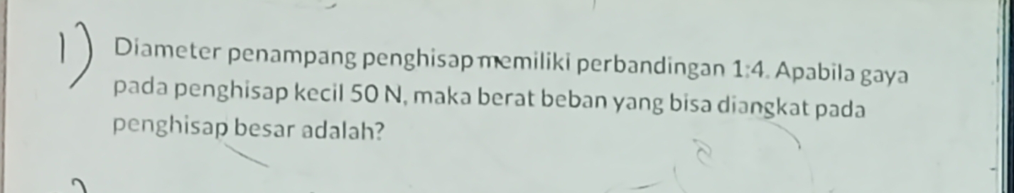 Diameter penampang penghisap memiliki perbandingan 1:4. Apabila gaya 
pada penghisap kecil 50 N, maka berat beban yang bisa diangkat pada 
penghisap besar adalah?