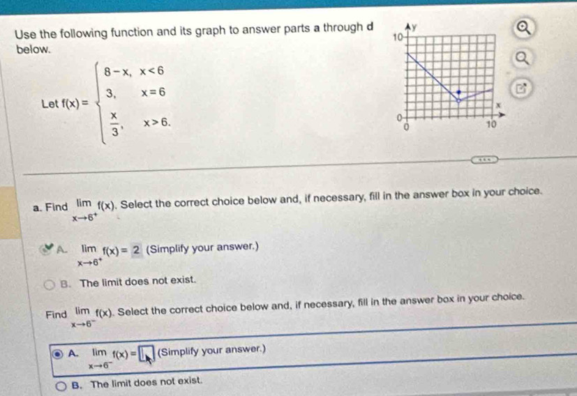 Use the following function and its graph to answer parts a through d 
below.
Le f(x)=beginarrayl 8-x,x<6 3,x=6  x/3 ,x>6.endarray.
a. Find limlimits _xto 6^+f(x). Select the correct choice below and, if necessary, fill in the answer box in your choice.
A. limlimits _xto 6^+f(x)=2 (Simplify your answer.)
B. The limit does not exist.
Find limlimits _xto 6^-f(x). Select the correct choice below and, if necessary, fill in the answer box in your choice.
A. limlimits _xto 6^-f(x)=□ (Simplify your answer.)
B. The limit does not exist.