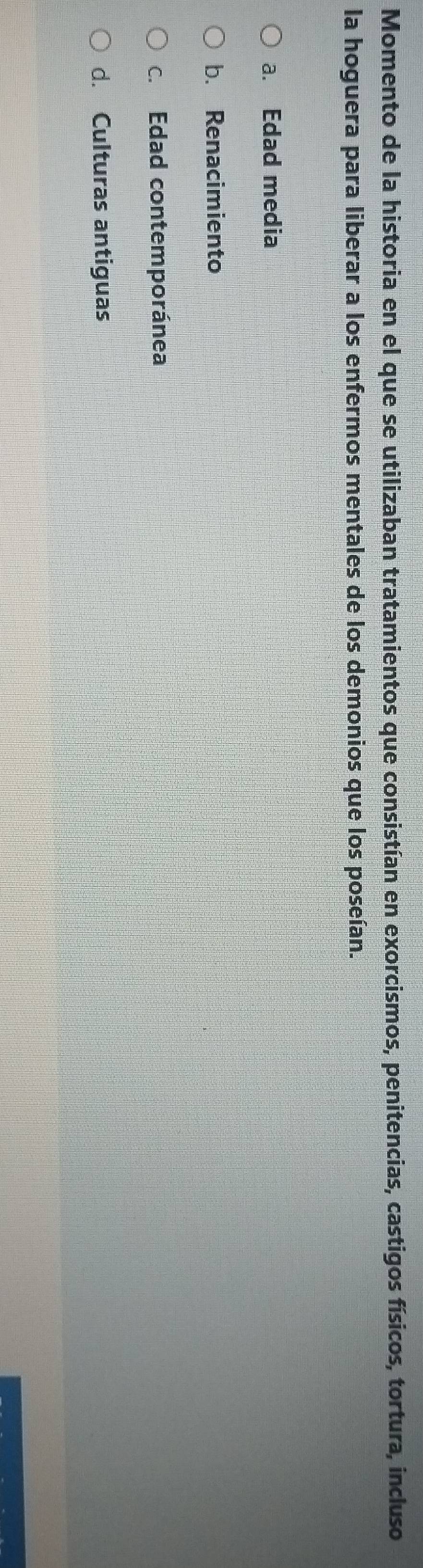 Momento de la historia en el que se utilizaban tratamientos que consistían en exorcismos, penitencias, castigos físicos, tortura, incluso
la hoguera para liberar a los enfermos mentales de los demonios que los poseían.
a. Edad media
b. Renacimiento
c. Edad contemporánea
d. Culturas antiguas