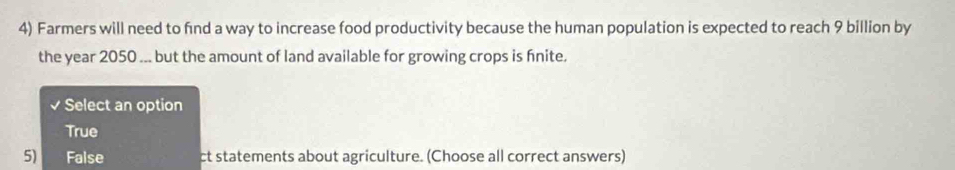 Farmers will need to fnd a way to increase food productivity because the human population is expected to reach 9 billion by
the year 2050... but the amount of land available for growing crops is fnite.
Select an option
True
5) False ct statements about agriculture. (Choose all correct answers)