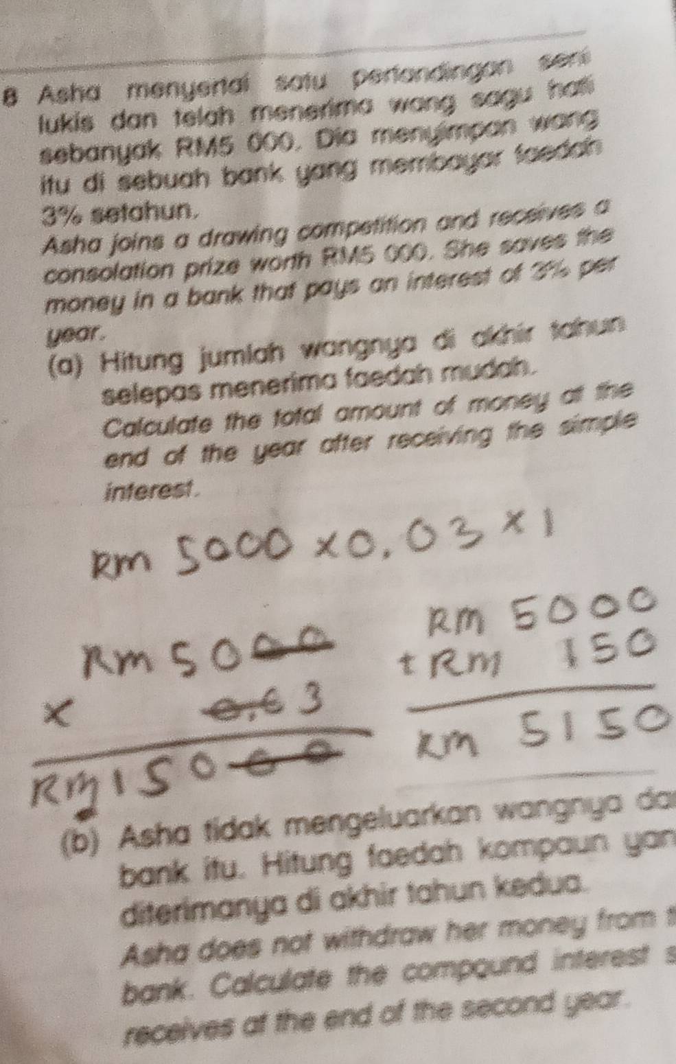 Asha menyertal satu pertandingan sen 
lukis dan telah menerima wang sagu hat 
sebanyak RM5 000. Dia menyimpan wan 
itu di sebuah bank yang membayar faedah .
3% setahun. 
Asha joins a drawing competition and receives a 
consolation prize worth RM5 000. She saves the 
money in a bank that pays an interest of 3% per
year. 
(a) Hitung jumlah wangnya di akhir tahun 
selepas menerima faedah mudah. 
Calculate the total amount of money at the 
end of the year after receiving the simple 
interest . 
(b) Asha tidak mengeluarkan wangnya da 
bank itu. Hitung faedah kompaun yan 
diterimanya di akhir tahun kedua. 
Asha does not withdraw her money from t 
bank. Calculate the compound interest s 
receives at the end of the second year.