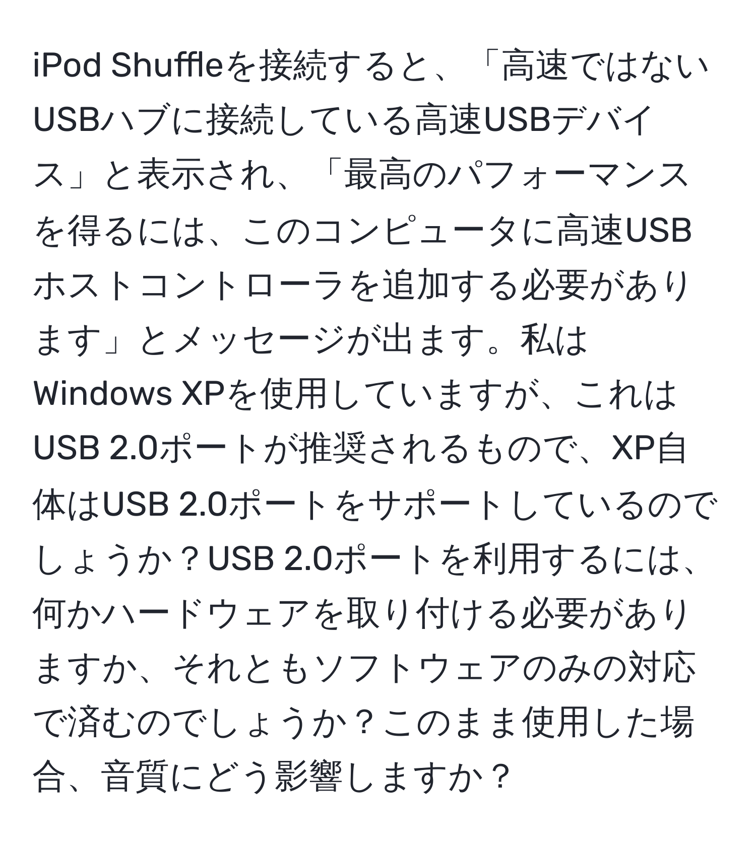 iPod Shuffleを接続すると、「高速ではないUSBハブに接続している高速USBデバイス」と表示され、「最高のパフォーマンスを得るには、このコンピュータに高速USBホストコントローラを追加する必要があります」とメッセージが出ます。私はWindows XPを使用していますが、これはUSB 2.0ポートが推奨されるもので、XP自体はUSB 2.0ポートをサポートしているのでしょうか？USB 2.0ポートを利用するには、何かハードウェアを取り付ける必要がありますか、それともソフトウェアのみの対応で済むのでしょうか？このまま使用した場合、音質にどう影響しますか？