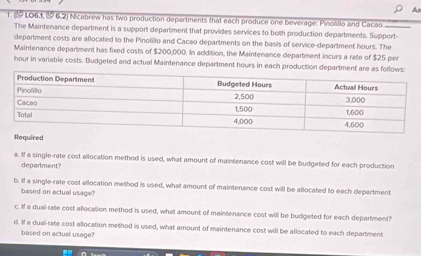 An
1. (& LO6.1, &6.2) Nicabrew has two production departments that each produce one beverage: Pinolillo and Cacao._
The Maintenance department is a support department that provides services to both production departments. Support-
department costs are allocated to the Pinolillo and Cacao departments on the basis of service-department hours. The
Maintenance department has fixed costs of $200,000. In addition, the Maintenance department incurs a rate of $25 per
hour in variable costs. Budgeted and actual Maintenance department hours in each production department are as 
ired
a. If a single-rate cost allocation method is used, what amount of maintenance cost will be budgeted for each production
department?
b. If a single-rate cost allocation method is used, what amount of maintenance cost will be allocated to each department
based on actual usage?
c. If a dual-rate cost allocation method is used, what amount of maintenance cost will be budgeted for each department?
d. If a dual-rate cost allocation method is used, what amount of maintenance cost will be allocated to each department
based on actual usage?