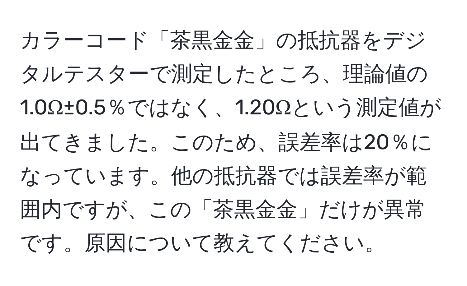 カラーコード「茶黒金金」の抵抗器をデジタルテスターで測定したところ、理論値の1.0Ω±0.5％ではなく、1.20Ωという測定値が出てきました。このため、誤差率は20％になっています。他の抵抗器では誤差率が範囲内ですが、この「茶黒金金」だけが異常です。原因について教えてください。