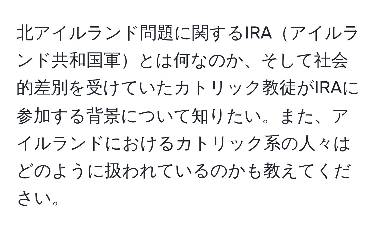 北アイルランド問題に関するIRAアイルランド共和国軍とは何なのか、そして社会的差別を受けていたカトリック教徒がIRAに参加する背景について知りたい。また、アイルランドにおけるカトリック系の人々はどのように扱われているのかも教えてください。