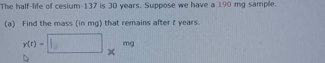 The half-life of cesium- 137 is 30 years. Suppose we have a 190 mg sample. 
(a) Find the mass (in mg) that remains after t years.
y(t)=□ * mg