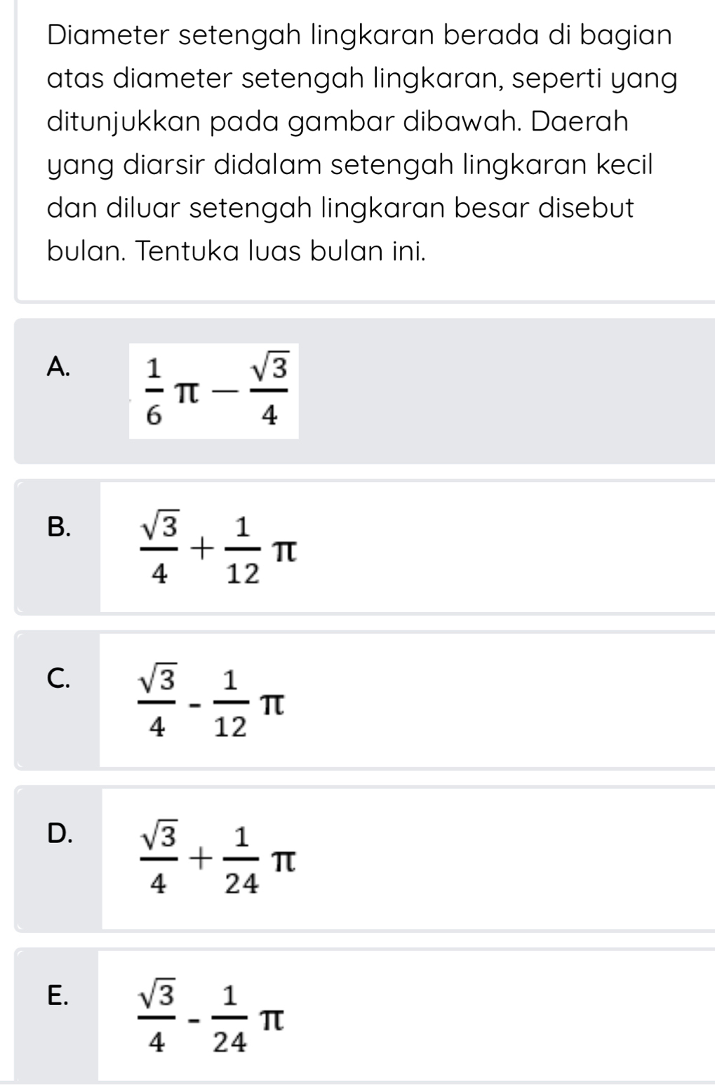 Diameter setengah lingkaran berada di bagian
atas diameter setengah lingkaran, seperti yang
ditunjukkan pada gambar dibawah. Daerah
yang diarsir didalam setengah lingkaran kecil
dan diluar setengah lingkaran besar disebut
bulan. Tentuka luas bulan ini.
A.  1/6 π - sqrt(3)/4 
B.  sqrt(3)/4 + 1/12 π
C.  sqrt(3)/4 - 1/12 π
D.  sqrt(3)/4 + 1/24 π
E.  sqrt(3)/4 - 1/24 π