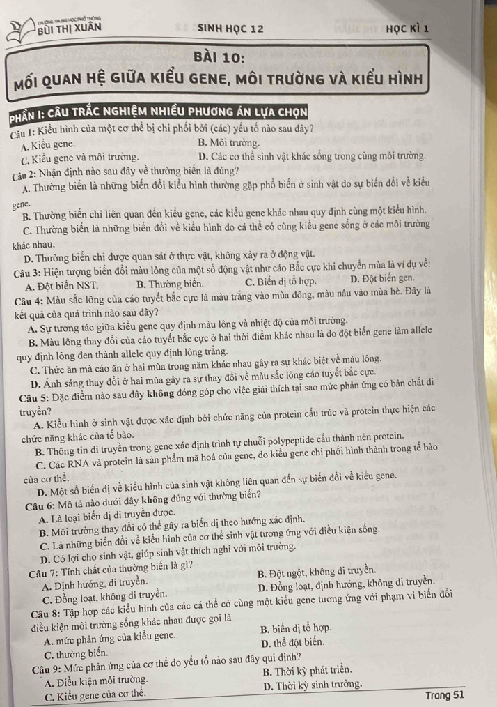bùi thị Xuân Trường TrLng Học phố thông
Sinh học 12 học kì 1
Bài 10:
mối quan hệ giữa kiểu gene, môi trường và kiểu hình
Phân I: Câu trắc nghiệm nhiều phương án lựa chọn
Câu 1: Kiểu hình của một cơ thể bị chi phối bởi (các) yếu tố nào sau đây?
A. Kiểu gene. B. Môi trường.
C. Kiểu gene và môi trường. D. Các cơ thể sinh vật khác sống trong cùng môi trường.
Câu 2: Nhận định nào sau đây về thường biến là đúng?
A. Thường biến là những biến đổi kiểu hình thường gặp phổ biến ở sinh vật do sự biến đổi về kiểu
gene.
B. Thường biến chỉ liên quan đến kiểu gene, các kiểu gene khác nhau quy định cùng một kiểu hình.
C. Thường biến là những biến đổi về kiểu hình do cá thể có cùng kiểu gene sống ở các môi trường
khác nhau.
D. Thường biển chỉ được quan sát ở thực vật, không xảy ra ở động vật.
Câu 3: Hiện tượng biến đổi màu lông của một số động vật như cáo Bắc cực khi chuyển mùa là ví dụ về:
A. Đột biến NST. B. Thường biến. C. Biến dị tổ hợp. D. Đột biến gen.
Câu 4: Màu sắc lông của cáo tuyết bắc cực là màu trắng vào mùa đông, màu nâu vào mùa hè. Đây là
kết quả của quá trình nào sau đây?
A. Sự tương tác giữa kiểu gene quy định màu lông và nhiệt độ của môi trường.
B. Màu lông thay đổi của cáo tuyết bắc cực ở hai thời điểm khác nhau là do đột biến gene làm allele
quy định lông đen thành allele quy định lông trắng.
C. Thức ăn mà cáo ăn ở hai mùa trong năm khác nhau gây ra sự khác biệt về màu lông.
D. Ánh sáng thay đổi ở hai mùa gây ra sự thay đổi về màu sắc lông cáo tuyết bắc cực.
Câu 5: Đặc điểm nào sau đây không đóng góp cho việc giải thích tại sao mức phản ứng có bản chất di
truyền?
A. Kiểu hình ở sinh vật được xác định bởi chức năng của protein cấu trúc và protein thực hiện các
chức năng khác của tế bào.
B. Thông tin di truyền trong gene xác định trình tự chuỗi polypeptide cấu thành nên protein.
C. Các RNA và protein là sản phẩm mã hoá của gene, do kiểu gene chi phối hình thành trong tế bào
của cơ thể.
D. Một số biến dị về kiểu hình của sinh vật không liên quan đến sự biến đồi về kiểu gene.
Câu 6: Mô tả nào dưới đây không đúng với thường biến?
A. Là loại biển dị di truyền được.
B. Môi trường thay đổi có thể gây ra biển dị theo hướng xác định.
C. Là những biến đổi về kiểu hình của cơ thể sinh vật tương ứng với điều kiện sống.
D. Có lợi cho sinh vật, giúp sinh vật thích nghi với môi trường.
Câu 7: Tính chất của thường biển là gì?
A. Định hướng, di truyền. B. Đột ngột, không di truyền.
C. Đồng loạt, không di truyền. D. Đồng loạt, định hướng, không di truyền.
Câu 8: Tập hợp các kiểu hình của các cá thể có cùng một kiểu gene tương ứng với phạm vi biển đồi
điều kiện môi trường sống khác nhau được gọi là
A. mức phản ứng của kiểu gene. B. biến dị tổ hợp.
C. thường biến. D. thể đột biển.
Câu 9: Mức phản ứng của cơ thể do yếu tố nào sau đây qui định?
A. Điều kiện môi trường. B. Thời kỳ phát triển.
C. Kiểu gene của cơ thể. D. Thời kỳ sinh trưởng.
Trang 51