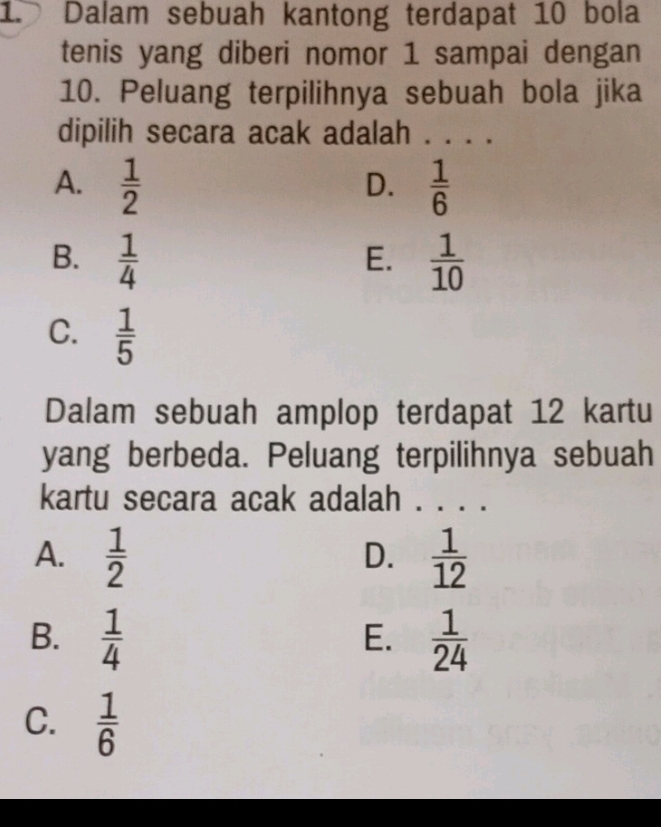 Dalam sebuah kantong terdapat 10 bola
tenis yang diberi nomor 1 sampai dengan
10. Peluang terpilihnya sebuah bola jika
dipilih secara acak adalah . . . .
A.  1/2   1/6 
D.
B.  1/4   1/10 
E.
C.  1/5 
Dalam sebuah amplop terdapat 12 kartu
yang berbeda. Peluang terpilihnya sebuah
kartu secara acak adalah . . . .
A.  1/2   1/12 
D.
B.  1/4   1/24 
E.
C.  1/6 