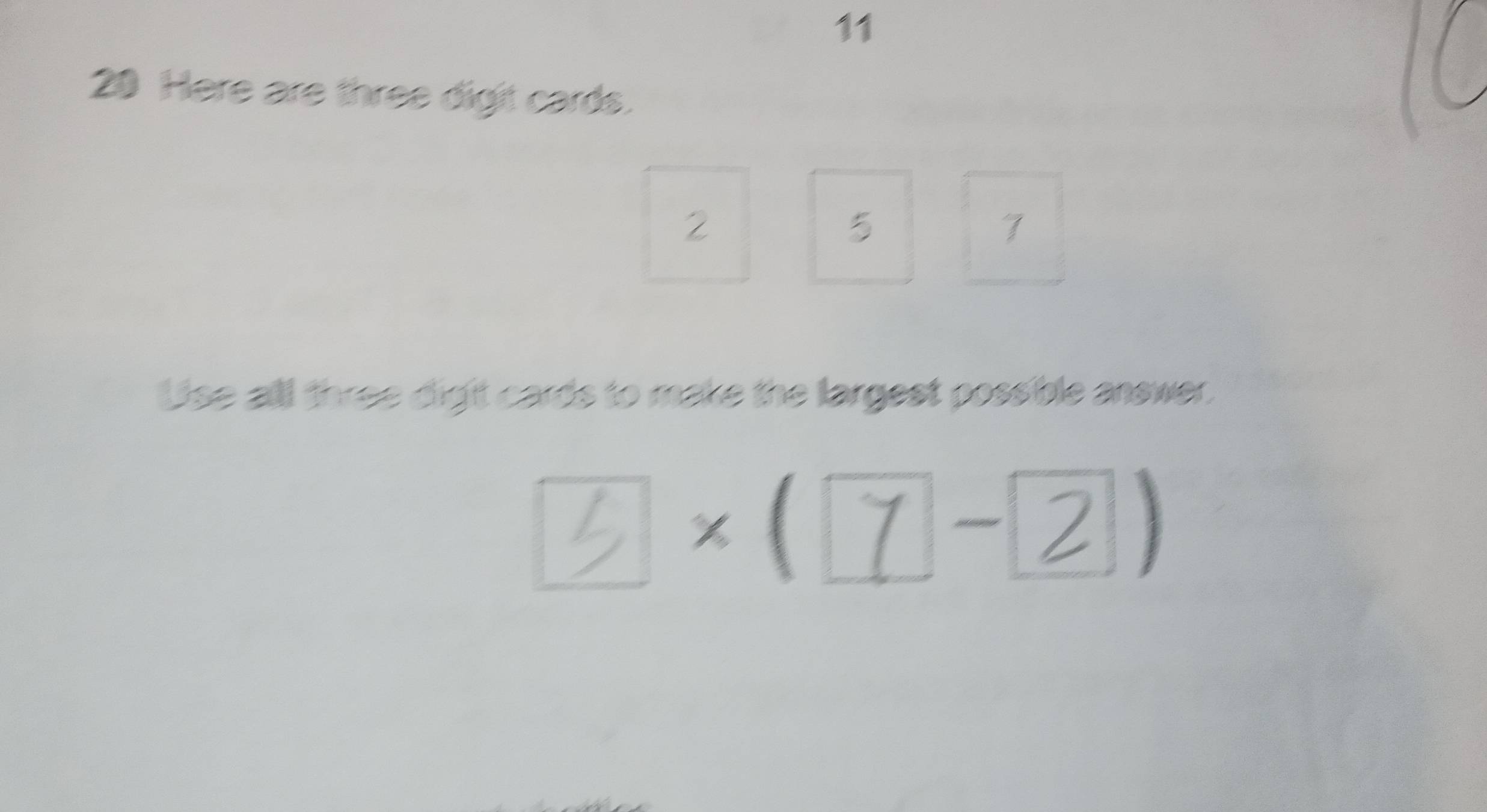 11 
20 Here are three digit cards.
2
5
7
Use alll three digit cards to make the largest possible answer.
3×(7 − 2 .