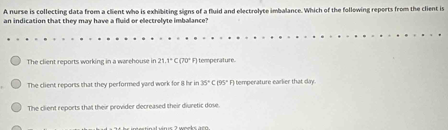 A nurse is collecting data from a client who is exhibiting signs of a fluid and electrolyte imbalance. Which of the following reports from the client is
an indication that they may have a fluid or electrolyte imbalance?
The client reports working in a warehouse in 21.1°C(70°F) temperature.
The client reports that they performed yard work for 8 hr in 35°C(95°F) temperature earlier that day.
The client reports that their provider decreased their diuretic dose.
atestinal virus 2 woeks ago