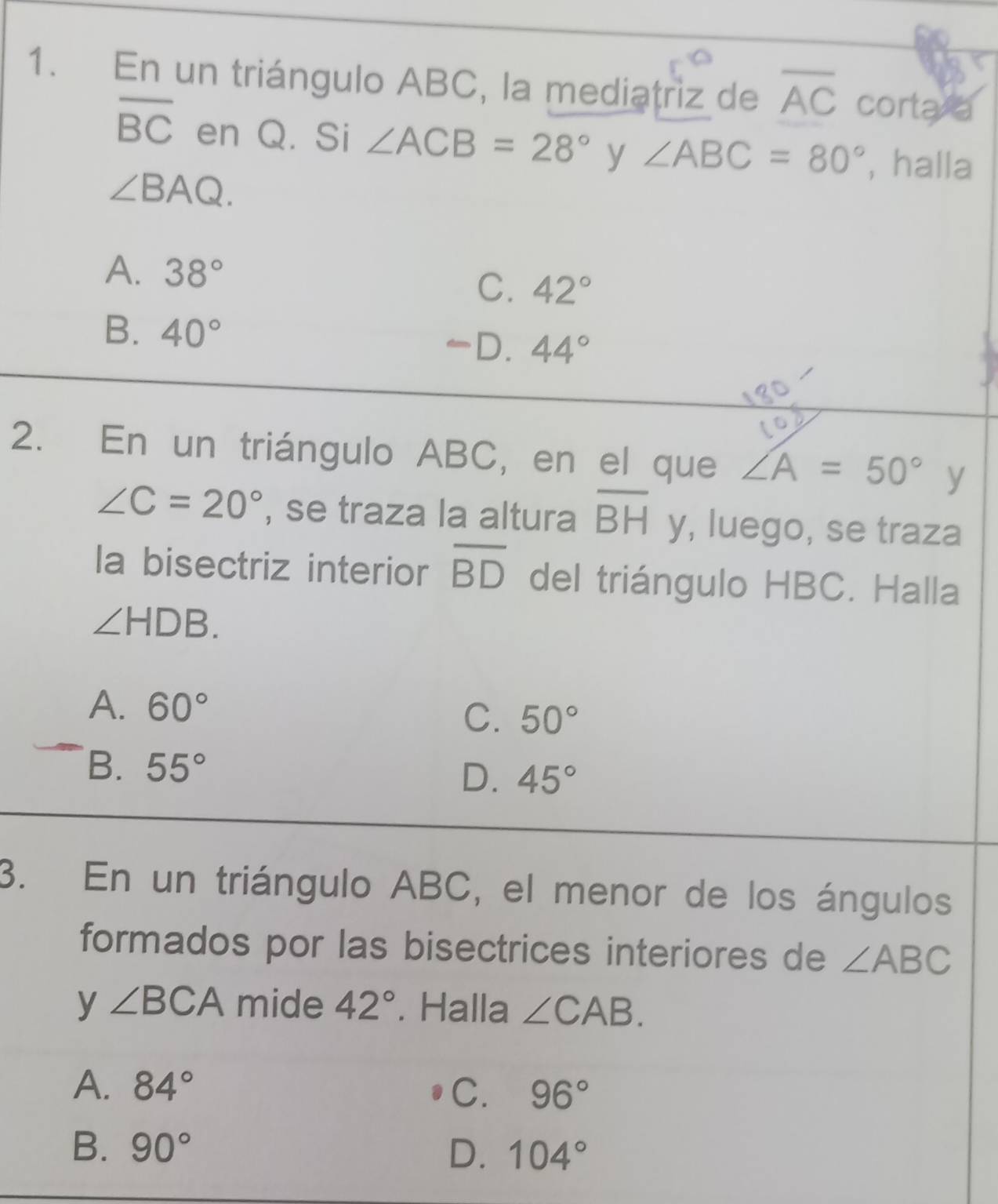 En un triángulo ABC, la mediatriz de overline AC corta a
overline BC en Q. Si ∠ ACB=28° y ∠ ABC=80° , halla
∠ BAQ.
A. 38°
C. 42°
B. 40° 44°
D.
2. En un triángulo ABC, en el que ∠ A=50° y
∠ C=20° , se traza la altura overline BH y, luego, se traza
la bisectriz interior overline BD del triángulo HBC. Halla
∠ HDB.
A. 60°
C. 50°
B. 55° D. 45°
3. En un triángulo ABC, el menor de los ángulos
formados por las bisectrices interiores de ∠ ABC
y ∠ BCA mide 42°. Halla ∠ CAB.
A. 84° C. 96°
B. 90° D. 104°