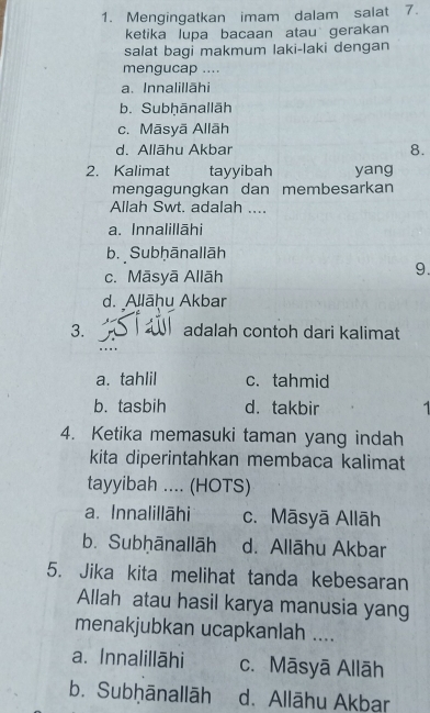 Mengingatkan imam dalam salat 7.
ketika lupa bacaan atau gerakan
salat bagi makmum laki-laki dengan
mengucap ....
a. Innalillāhi
b. Subḥānallāh
c. Māsyā Allāh
d. Allāhu Akbar 8.
2. Kalimat tayyibah yang
mengagungkan dan membesarkan
Allah Swt. adalah ....
a. Innalillāhi
b. Subḥānallāh
c. Māsyā Allāh
9.
d. Allāḥu Akbar
3. adalah contoh dari kalimat
a. tahlil c. tahmid
b. tasbih d. takbir
4. Ketika memasuki taman yang indah
kita diperintahkan membaca kalimat
tayyibah .... (HOTS)
a. Innalillāhi c. Māsyā Allāh
b. Subhānallāh d. Allāhu Akbar
5. Jika kita melihat tanda kebesaran
Allah atau hasil karya manusia yang
menakjubkan ucapkanlah ....
a. Innalillāhi c. Māsyā Allāh
b. Subḥānallāh d. Allāhu Akbar