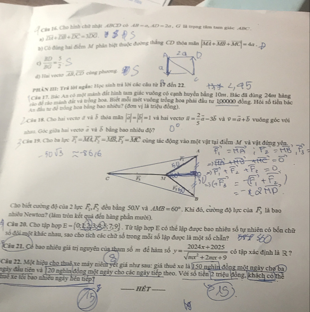 tare
Câu 16. Cho hình chữ nhật .ABCD có AB=a,AD=2a , G là trọng tâm tam giác ABC.
2) overline DA+overline DB+overline DC=3overline DG
b) Có đùng hai điểm M phân biệt thuộc đường thẳng CD thỏa măn |vector MA+vector MB+vector MC|=4a.
c)  BD/BG = 5/2 
d) Hai vectơ overline AB,overline CD cùng phương.
PHÀN III: Trả lời ngắn: Học sinh trả lời các câu từ 17 đến 22.
Cầu 17, Bác An có một mành đất hình tam giác vuông có cạnh huyền bằng 10m. Bác đã dùng 24m hàng
rào để rào mãnh đất và trồng hoa. Biết mỗi mét vuông trồng hoa phải đầu từ 100000 đồng. Hỏi số tiền bắc
An đầu tư để trồng hoa bằng bao nhiêu? (đơn vị là triệu đồng).
Cầu 18. Cho hai vectơ đ và 5 thỏa mãn |vector a|=|vector b|=1 và hai vectơ overline u= 2/5 vector a-3overline b và vector v=vector a+vector b vuông góc với
nha. Góc giữa hai vectơ # và vector b bằng bao nhiêu độ?
Câu 19. Cho ba lực overline F_1=overline MA,overline F_2=overline MB,overline F_3=overline MC cùng tác động vào một vật tại điểm M và vật đứng yên.
Cho biết cường độ của 2 lực F_1,F_2 đều bằng 50N và AMB=60°. Khi đó, cường độ lực của F_3 là bao
Nhiêu Newton? (làm tròn kết quả đến hàng phần mười).
Câu 20. Cho tập hợp E= 0;1;3;4;5;7;9. Từ tập hợp E có thể lập được bao nhiêu số tự nhiên có bốn chữ
số đội một khác nhau, sao cho tích các chữ số trong mỗi số lập được là một số chẵn?
Cầu 21. Cổ bao nhiêu giá trị nguyên của tham sdot O m để hàm số y= (2024x+2025)/sqrt(mx^2+2mx+9)  có tập xác định là R  ?
Câu 22. Một hiệu cho thuê xe máy niêm yết giá như sau: giả thuê xe là 150 nghìn đồng một ngày chợ ba
ngày đầu tiên và 120 nghĩn đồng một ngày cho các ngày tiếp theo. Với số tiền 2 triệu đồng, khách có thể
huê xe tối bao nhiêu ngày hện tiếp?
hét