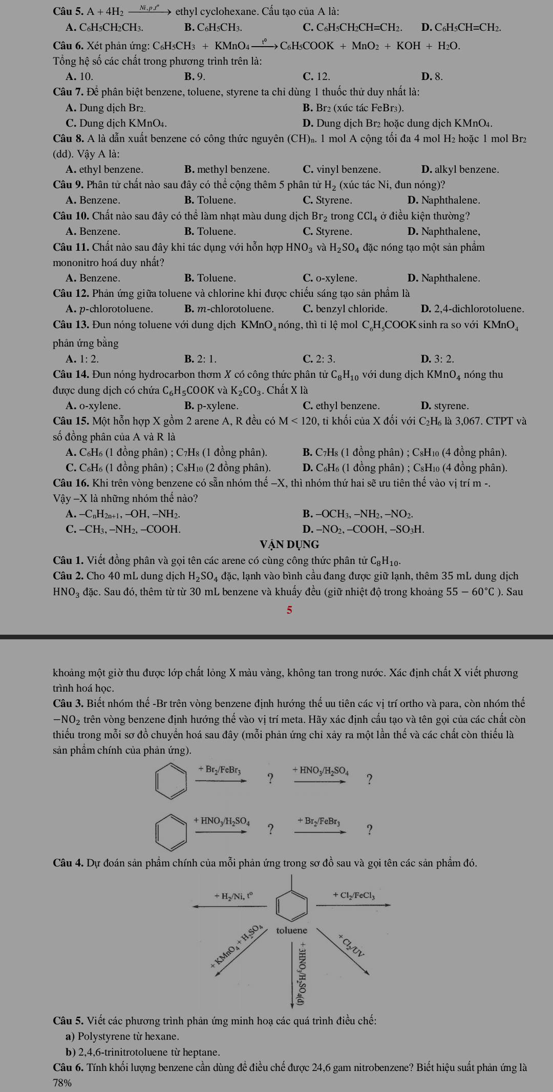 A+4H ''→ ethyl cyclohexane. Cấu tạo của A là:
A. C₆H5CH₂CH3. B. C₆H5CH3. C. C₆H₅CH₂CH=CH2. D. C₆H₅CH=CH₂.
Câu 6. Xét phản ứng: C₆H₅CH3 + KMnO4 —— C₆H₅COOK + MnO2 +KOH+H_2O.
Tổng hệ số các chất trong phương trình trên là:
A. 10. B. 9. C. 12. D. 8.
Câu 7. Để phân biệt benzene, toluene, styrene ta chỉ dùng 1 thuốc thử duy nhất là:
A. Dung dịch Br₂. B. Br2 (xúc tác FeBr3).
C. Dung dịch KMnO₄. D. Dung dịch Br2 hoặc dung dịch KMnO4.
Câu 8. A là dẫn xuất benzene có công thức nguyên (CH)₂. 1 mol A cộng tối đa 4 mol H₂ hoặc 1 mol Br2
(dd). Vậy A là:
A. ethyl benzene. B. methyl benzene. C. vinyl benzene. D. alkyl benzene.
Câu 9. Phân tử chất nào sau đây có thể cộng thêm 5 phân tử H₂ (xúc tác Ni, đun nóng)?
A. Benzene. B. Toluene. C. Styrene. D. Naphthalene.
Câu 10. Chất nào sau đây có thể làm nhạt màu dung dịch Br₂ trong CCl_4 ở điều kiện thường?
A. Benzene. B. Toluene. C. Styrene. D. Naphthalene,
Câu 11. Chất nào sau đây khi tác dụng với hỗn hợp I HNO_3 3 và H₂SO₄ đặc nóng tạo một sản phẩm
mononitro hoá duy nhất?
A. Benzene. B. Toluene. C. o-xylene. D. Naphthalene.
Câu 12. Phản ứng giữa toluene và chlorine khi được chiếu sáng tạo sản phẩm là
A. p-chlorotoluene. B. m-chlorotoluene. C. benzyl chloride. D. 2,4-dichlorotoluene.
Câu 13. Đun nóng toluene với dung dịch KMnO₄ nóng, thì tỉ lệ mol C₄H₄COOK sinh ra so với KMnO₄
phân ứng bằng
A. 1:2. B. 2:1. C. 2:3. D. 3: 2.
Câu 14. Đun nóng hydrocarbon thơm X có công thức phân tử C_8H_10 với dung dịch KMnO₄ nóng thu
được dung dịch có chứa C_6H_5 COOK và K_2CO 3. Chất X là
A. o-xylene. B. p-xylene. C. ethyl benzene. D. styrene.
Câu 15. Một hỗn hợp X gồm 2 arene A, R đều có M<120</tex> 0, tỉ khối của X đối với C₂H₆ là 3,067. CTPT và
số đồng phân của A và R là
A. C_6H_6(l đồng phân) ; C₇H₈ (1 đồng phân).  B. C7H₈ (1 đồng phân) ; C8H₁₀ (4 đồng phân).
C. C_6H_6(1 đồng phân) ; C₈H₁₀ (2 đồng phân).  D. C₆H₆ (1 đồng phân) ; C₆H₁₀ (4 đồng phân).
Câu 16. Khi trên vòng benzene có sẵn nhóm thhat e-X , thì nhóm thứ hai sẽ ưu tiên thế vào vị trí m -.
Vậy -X là những nhóm thế nào?
A. -C_nH_2n+1,-OH,-NH_2. B. - -OCH_3,-NH_2,-NO_2.
C. -CH_3,-NH_2,-COOH D. -NO_2,-COOH I, −SO₃H.
Vận Dụng
Câu 1. Viết đồng phân và gọi tên các arene có cùng công thức phân tử CgH10.
Câu 2. Cho 40 mL dung dịch H_2SO_4da c, lạnh vào bình cầu đang được giữ lạnh, thêm 35 mL dung dịch
HNO₃ đặc. Sau đó, thêm từ từ 30 mL benzene và khuấy đều (giữ nhiệt độ trong khoảng 55-60°C) Sau
5
khoảng một giờ thu được lớp chất lỏng X màu vàng, không tan trong nước. Xác định chất X viết phương
trình hoá học.
Câu 3. Biết nhóm thế -Br trên vòng benzene định hướng thế uu tiên các vị trí ortho và para, còn nhóm thế
—NO₂ trên vòng benzene định hướng thế vào vị trí meta. Hãy xác định cấu tạo và tên gọi của các chất còn
thiếu trong mỗi sơ đồ chuyển hoá sau đây (mỗi phản ứng chi xảy ra một lần thế và các chất còn thiếu là
sản phầm chính của phản ứng).
+Br_2/FeBr_3 ? +HNO_3/H_2SO_4 ？
+HNO_3/H_2SO_4 ? +Br_2/FeBr_3 ？
Câu 4. Dự đoán sản phẩm chính của 1 moverline hat o Si phản ứng trong sơ đồ sau và gọi tên các sản phẩm đó.
Câu 5. Viết các phương trình phản ứng minh hoạ các quá trình điều chế:
a) Polystyrene từ hexane.
b) 2,4,6-trinitrotoluene từ heptane.
Câu 6. Tính khối lượng benzene cần dùng để điều chế được 24,6 gam nitrobenzene? Biết hiệu suất phản ứng là
78%