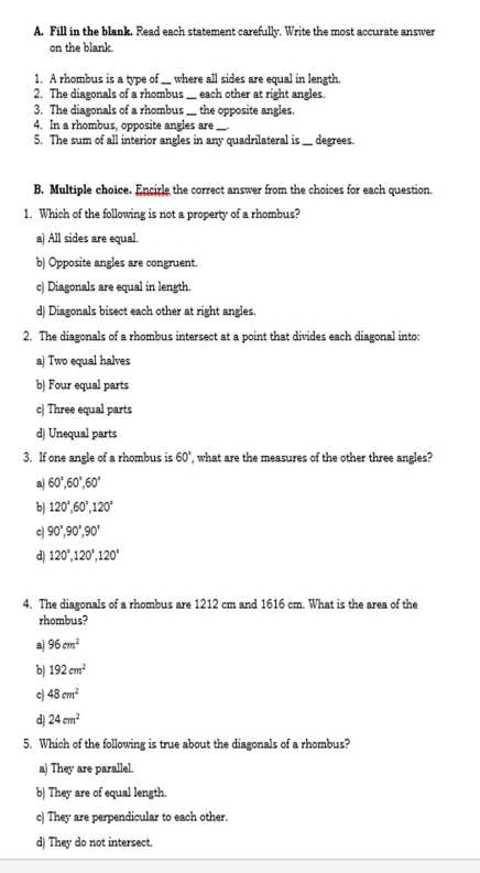 Fill in the blank. Read each statement carefully. Write the most accurate answer
on the blank.
1. A rhombus is a type of __ where all sides are equal in length.
2. The diagonals of a rhombus __ each other at right angles.
3. The diagonals of a rhombus __ the opposite angles.
4. In a rhombus, opposite angles are
5. The sum of all interior angles in any quadrilateral is_ __ degrees.
B. Multiple choice. Encirle the correct answer from the choices for each question.
1. Which of the following is not a property of a rhombus?
a) All sides are equal.
b) Opposite angles are congruent
c) Diagonals are equal in length.
d) Diagonals bisect each other at right angles.
2. The diagonals of a rhombus intersect at a point that divides each diagonal into:
a) Two equal halves
b) Four equal parts
c| Three equal parts
d) Unequal parts
3. If one angle of a rhombus is 60° , what are the measures of the other three angles?
a 60°, 60°, 60°
b 120°, 60°, 120°
c 90°, 90°, 90°
d 120°, 120°, 120°
4. The diagonals of a rhombus are 1212 cm and 1616 cm. What is the area of the
rhombus?
a 96cm^2
b 192cm^2
c 48cm^2
d 24cm^2
5. Which of the following is true about the diagonals of a rhombus?
a) They are parallel.
b) They are of equal length.
c) They are perpendicular to each other.
d) They do not intersect.