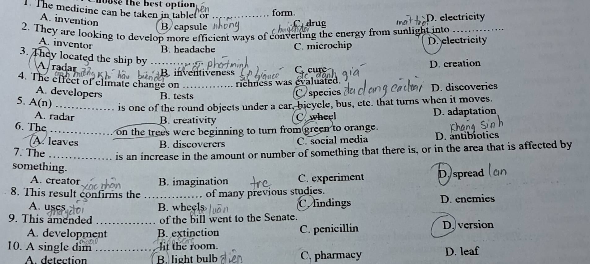 hoose the best option 
1. The medicine can be taken in tablet or
form.
A. invention
ma D. electricity
B capsule
Cndrug
2. They are looking to develop more efficient ways of converting the energy from sunlight into
A. inventor
B. headache C. microchip D. electricity
3. They located the ship by . .
A. radar
B. inventiveness cure D. creation
4. The effect of climate change on
richness was evaluated.
A. developers _C. species D. discoveries
B. tests
5. A(n)
_is one of the round objects under a car, bicycle, bus, etc. that turns when it moves.
B. creativity D. adaptation
A. radar C. wheel
6. The
on the trees were beginning to turn from green to orange.
A. leaves C. social media D. antibiotics
B. discoverers
7. The
is an increase in the amount or number of something that there is, or in the area that is affected by
something.
A. creator B. imagination C. experiment D, spread
8. This result confirms the of many previous studies.
A. uses B. wheel C. findings
D. enemies
9. This amended of the bill went to the Senate.
A. development B. extinction C. penicillin D. version
10. A single dim lit the room.
A. detection B. light bulb C. pharmacy D. leaf