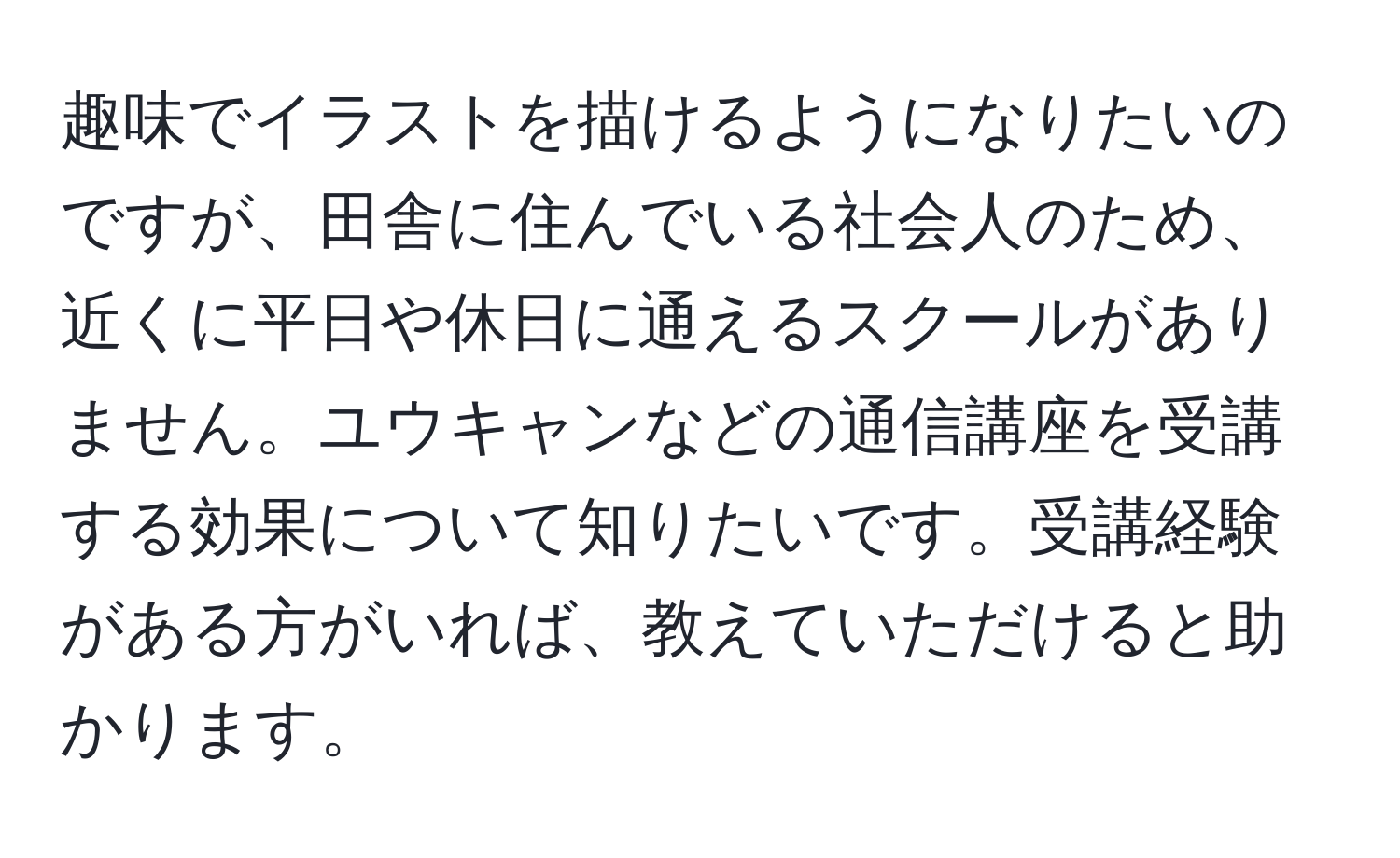 趣味でイラストを描けるようになりたいのですが、田舎に住んでいる社会人のため、近くに平日や休日に通えるスクールがありません。ユウキャンなどの通信講座を受講する効果について知りたいです。受講経験がある方がいれば、教えていただけると助かります。