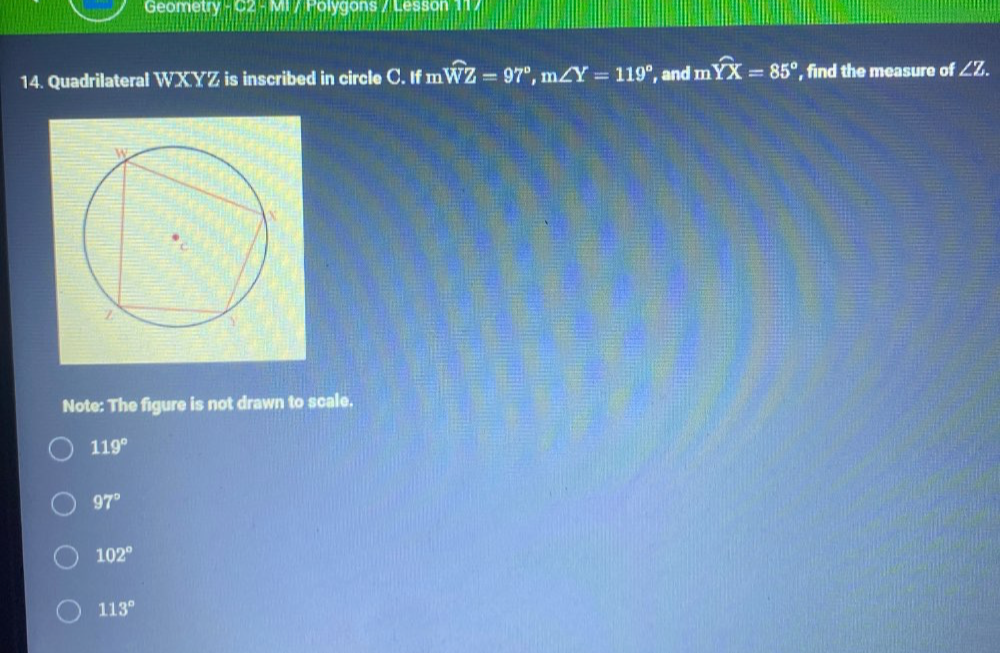 Geometry - C2 - MI / Polygons / Lesson 11 /
14. Quadrilateral WXYZ is inscribed in circle C. If m n widehat WZ=97°, m∠ Y=119° , and mwidehat YX=85° ', find the measure of ∠ Z. 
Note: The figure is not drawn to scale.
119°
97°
102°
113°