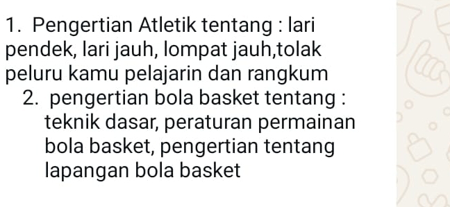 Pengertian Atletik tentang : lari 
pendek, lari jauh, lompat jauh,tolak 
peluru kamu pelajarin dan rangkum 
2. pengertian bola basket tentang : 
teknik dasar, peraturan permainan 
bola basket, pengertian tentang 
lapangan bola basket