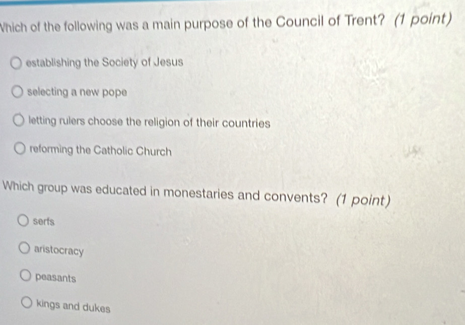 Which of the following was a main purpose of the Council of Trent? (1 point)
establishing the Society of Jesus
selecting a new pope
letting rulers choose the religion of their countries
reforming the Catholic Church
Which group was educated in monestaries and convents? (1 point)
serfs
aristocracy
peasants
kings and dukes