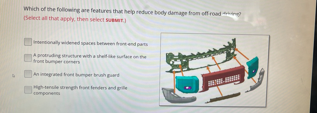 Which of the following are features that help reduce body damage from off-road driving?
(Select all that apply, then select sUBMIT.)
Intentionally widened spaces between front-end parts
A protruding structure with a shelf-like surface on the
front bumper corners
An integrated front bumper brush guard
High-tensile strength front fenders and grille
components