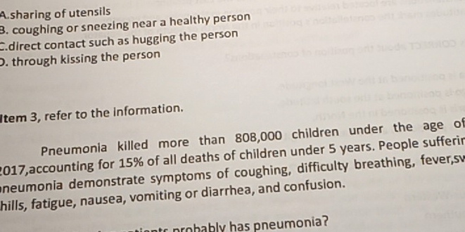 A sharing of utensils
B. coughing or sneezing near a healthy person
C.direct contact such as hugging the person
D. through kissing the person
Item 3, refer to the information.
Pneumonia killed more than 808,000 children under the age of
2017,accounting for 15% of all deaths of children under 5 years. People sufferir
oneumonia demonstrate symptoms of coughing, difficulty breathing, fever,sv
hills, fatigue, nausea, vomiting or diarrhea, and confusion.
r probably has pneumonia?