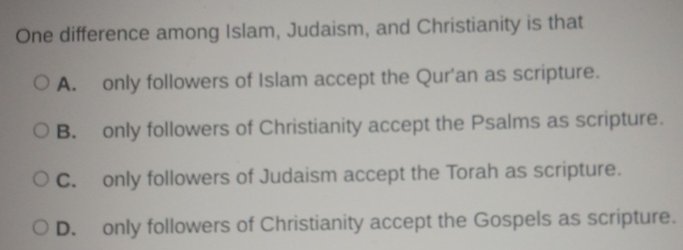 One difference among Islam, Judaism, and Christianity is that
A. only followers of Islam accept the Qur'an as scripture.
B. only followers of Christianity accept the Psalms as scripture.
C. only followers of Judaism accept the Torah as scripture.
D. only followers of Christianity accept the Gospels as scripture.