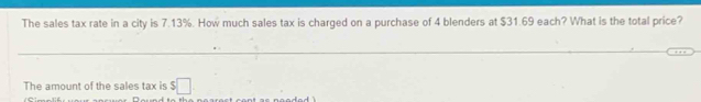 The sales tax rate in a city is 7.13%. How much sales tax is charged on a purchase of 4 blenders at $31.69 each? What is the total price? 
The amount of the sales tax is $□.