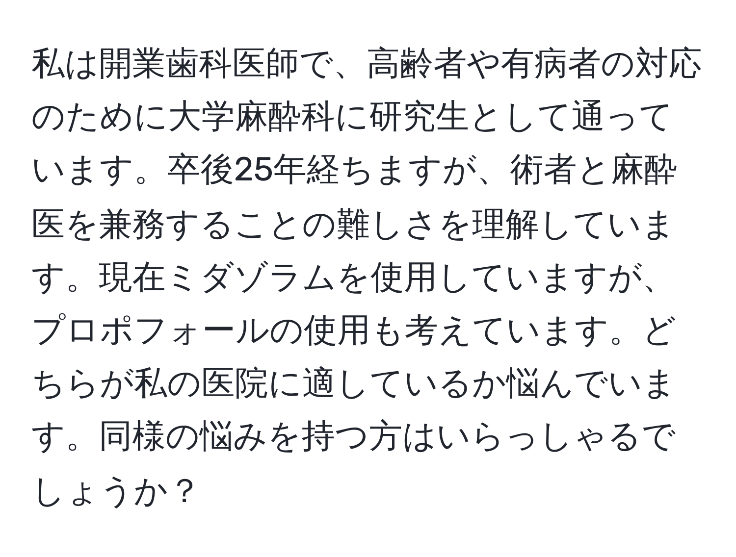 私は開業歯科医師で、高齢者や有病者の対応のために大学麻酔科に研究生として通っています。卒後25年経ちますが、術者と麻酔医を兼務することの難しさを理解しています。現在ミダゾラムを使用していますが、プロポフォールの使用も考えています。どちらが私の医院に適しているか悩んでいます。同様の悩みを持つ方はいらっしゃるでしょうか？