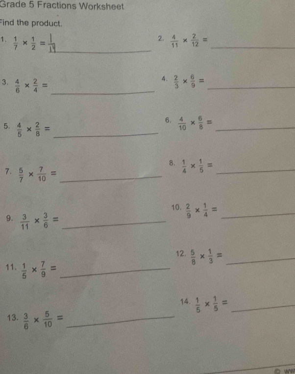 Grade 5 Fractions Worksheet 
Find the product. 
2. 
1.  1/7 *  1/2 = _  4/11 *  2/12 = _ 
4. 
3.  4/6 *  2/4 = _  2/3 *  6/9 = _ 
5.  4/5 *  2/8 = _ 
6.  4/10 *  6/8 = _ 
7.  5/7 *  7/10 = _ 
8.  1/4 *  1/5 = _ 
10.  2/9 *  1/4 = _ 
9.  3/11 *  3/6 = _ 
12.  5/8 *  1/3 = _ 
11.  1/5 *  7/9 = _ 
14.  1/5 *  1/5 = _ 
13.  3/6 *  5/10 = _