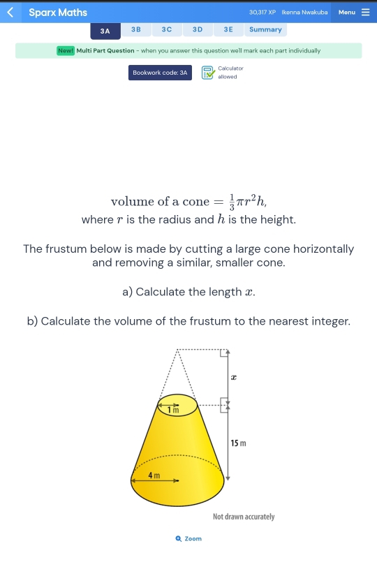 Sparx Maths 30,317 XP Ikenna Nwakuba Menu 
3A 3B 3C 3 D 3E Summary 
New! Multi Part Question - when you answer this question we'll mark each part individually 
Bookwork code: 3A Calculator 
allowed 
volume of a cone = 1/3 π r^2h, 
where r is the radius and h is the height. 
The frustum below is made by cutting a large cone horizontally 
and removing a similar, smaller cone. 
a) Calculate the length x. 
b) Calculate the volume of the frustum to the nearest integer. 
Not drawn accurately 
Q Zoom