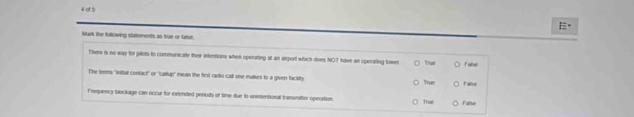 of 5
Mark the following statements as true or false.
There is no way for pilots to communicate their intentions when operating at an airport which does NOT have an operating tower. True False
The terms "inital contact" or 'callup' mean the first radio call one makes to a given facility
True False
Frequency blockage can occur for extended periods of time due to uninientional transmitter operation. True False