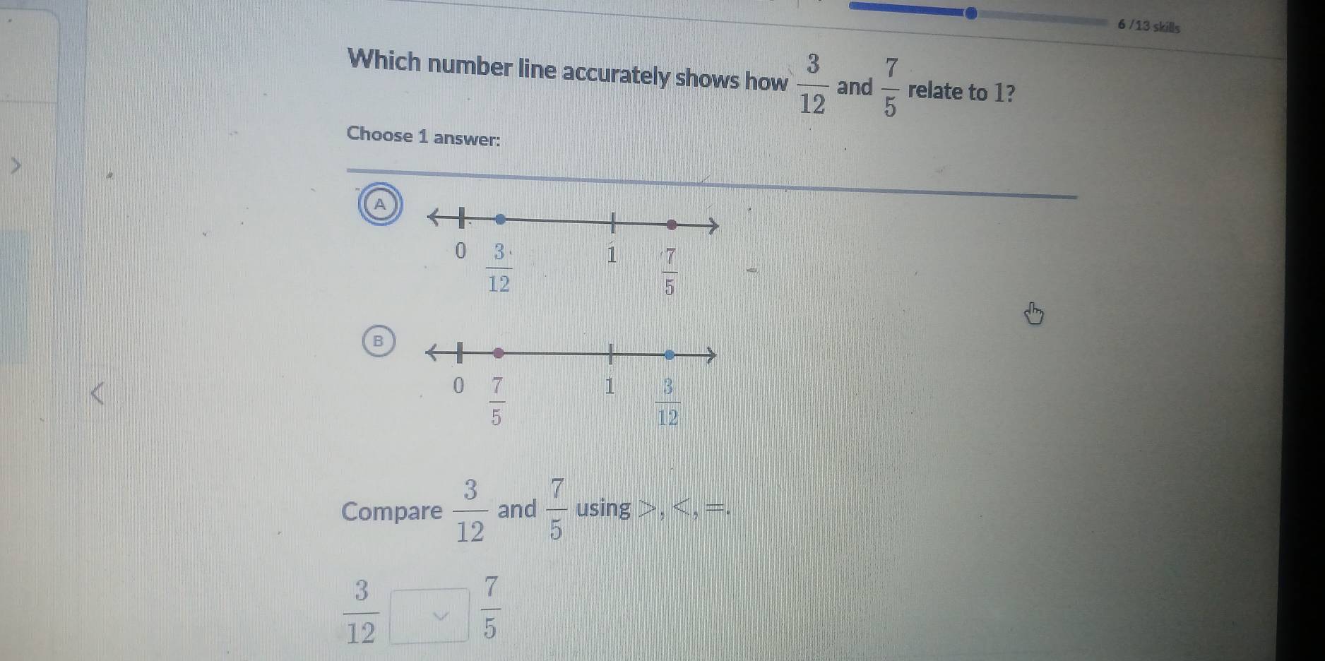 6 /13 skills
Which number line accurately shows how  3/12  and  7/5  relate to 1?
Choose 1 answer:
A
B
Compare  3/12  and  7/5  using > ,
 3/12 
 7/5 