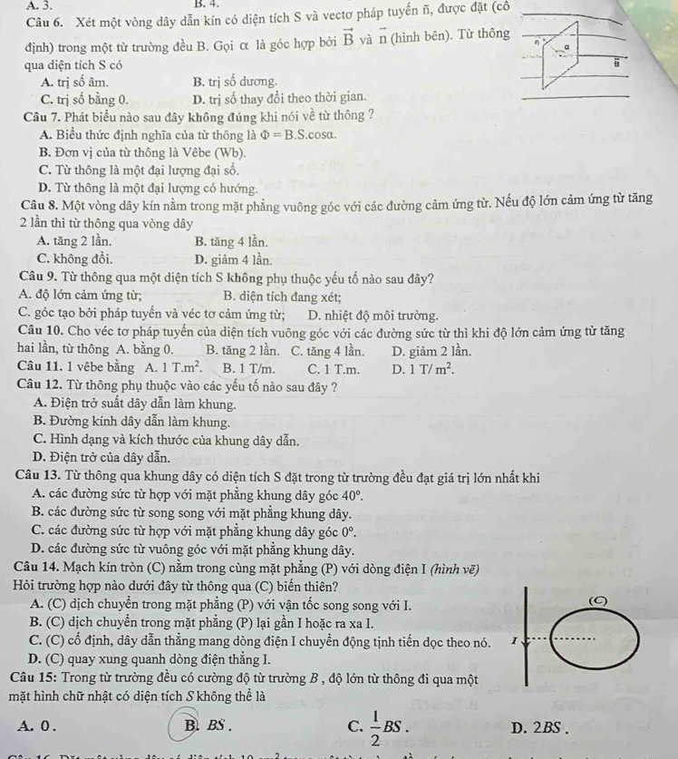 Xét một vòng dây dẫn kín có diện tích S và vectơ pháp tuyến ñ, được đặt (cô
định) trong một từ trường đều B. Gọi α là góc hợp bởi vector B và vector n (hình bên). Từ thông
a
qua diện tích S có
A. trị số âm. B. trị số dương.
C. trị số bằng 0. D. trị số thay đổi theo thời gian.
Câu 7. Phát biểu nào sau đây không đúng khi nói về từ thông ?
A. Biểu thức định nghĩa của từ thông là Phi =B.S.cos alpha .
B. Đơn vị của từ thông là Vêbe (Wb).
C. Từ thông là một đại lượng đại số.
D. Từ thông là một đại lượng có hướng.
Câu 8. Một vòng dây kín nằm trong mặt phẳng vuông góc với các đường cảm ứng từ. Nếu độ lớn cảm ứng từ tăng
2 lần thì từ thông qua vòng dây
A. tăng 2 lần. B. tăng 4 lần.
C. không đổi. D. giảm 4 lần.
Câu 9. Từ thông qua một diện tích S không phụ thuộc yếu tố nào sau đây?
A. độ lớn cảm ứng từ; B. diện tích đang xét;
C. góc tạo bởi pháp tuyến và véc tơ cảm ứng từ; D. nhiệt độ môi trường.
Câu 10. Cho véc tơ pháp tuyến của diện tích vuông góc với các đường sức từ thì khi độ lớn cảm ứng từ tăng
hai lần, từ thông A. bằng 0. B. tăng 2 lần. C. tăng 4 lần. D. giảm 2 lần.
Câu 11. 1 vêbe bằng A. 1T.m^2. B. 1 T/m. C. 1 T.m. D. 1T/m^2.
Câu 12. Từ thông phụ thuộc vào các yếu tố nào sau đây ?
A. Điện trở suất dây dẫn làm khung.
B. Đường kính dây dẫn làm khung.
C. Hình dạng và kích thước của khung dây dẫn.
D. Điện trở của dây dẫn.
Câu 13. Từ thông qua khung dây có diện tích S đặt trong từ trường đều đạt giá trị lớn nhất khi
A. các đường sức từ hợp với mặt phẳng khung dây góc 40°.
B. các đường sức từ song song với mặt phẳng khung dây.
C. các đường sức từ hợp với mặt phẳng khung dây góc 0°.
D. các đường sức từ vuông góc với mặt phẳng khung dây.
Câu 14. Mạch kín tròn (C) nằm trong cùng mặt phẳng (P) với dòng điện I (hình vẽ)
Hỏi trường hợp nào dưới đây từ thông qua (C) biến thiên?
A. (C) dịch chuyển trong mặt phẳng (P) với vận tốc song song với I. (C)
B. (C) dịch chuyền trong mặt phẳng (P) lại gần I hoặc ra xa I.
C. (C) cố định, dây dẫn thẳng mang dòng điện I chuyển động tịnh tiến dọc theo nó. I
D. (C) quay xung quanh dòng điện thẳng I.
Câu 15: Trong từ trường đều có cường độ từ trường B , độ lớn từ thông đi qua một
mặt hình chữ nhật có diện tích S không thể là
A. 0 . B. BS . C.  1/2 BS. D. 2BS .