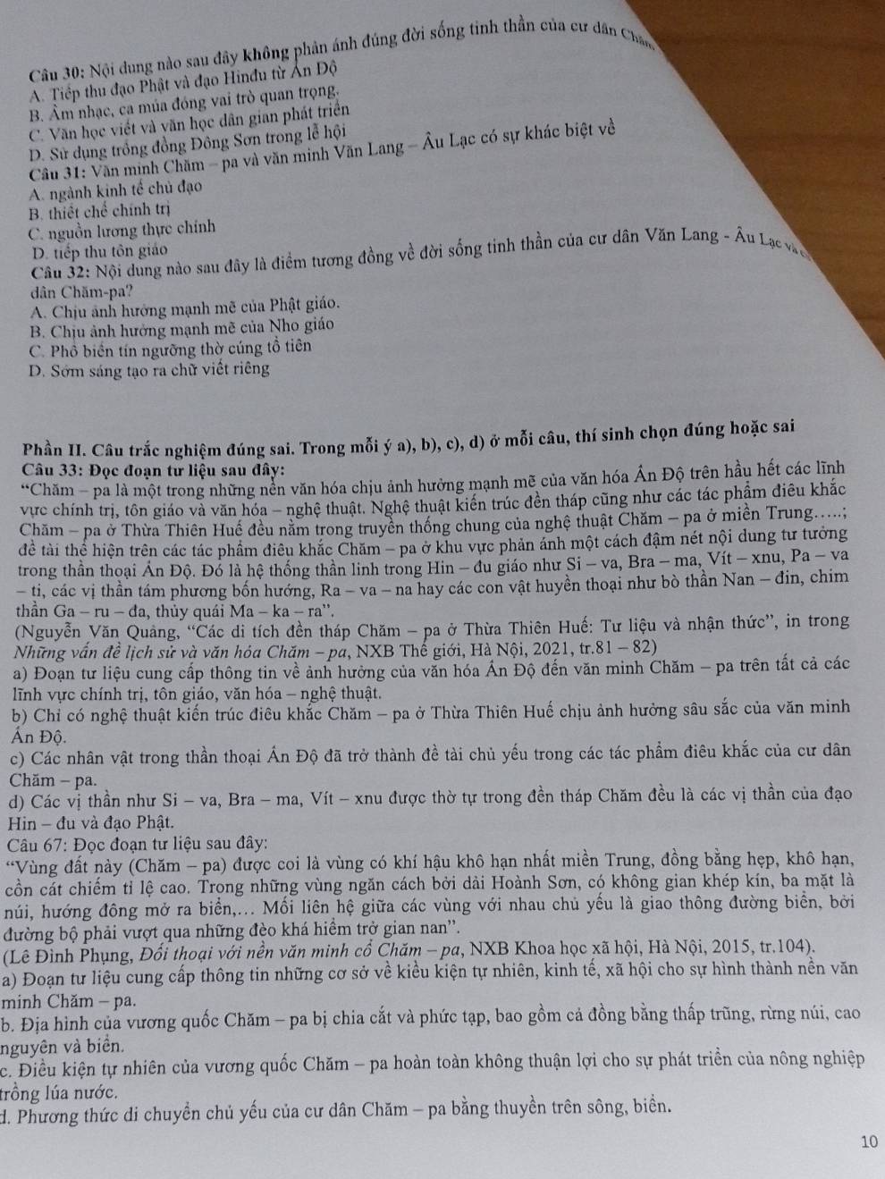 Nội dung nào sau đây không phản ánh đúng đời sống tinh thần của cư dân Chân
A. Tiếp thu đạo Phật và đạo Hinđu từ Ấn Độ
B. Âm nhạc, ca múa đóng vai trò quan trọng.
C. Văn học viết và văn học dân gian phát triển
D. Sử dụng trồng đồng Đông Sơn trong lễ hội
Câu 31: Văn minh Chăm - pa và văn minh Văn Lang - Âu Lạc có sự khác biệt về
A. ngành kinh tế chủ đạo
B. thiết chế chính trị
C. nguồn lương thực chính
D. tiếp thu tôn giáo
Câu 32: Nội dung nào sau đây là điểm tương đồng về đời sống tinh thần của cư dân Văn Lang - Âu Lạc vàe
dân Chăm-pa?
A. Chịu ảnh hướng mạnh mẽ của Phật giáo.
B. Chịu ảnh hưởng mạnh mẽ của Nho giáo
C. Phổ biến tín ngưỡng thờ cúng tổ tiên
D. Sớm sáng tạo ra chữ viết riêng
Phần II. Câu trắc nghiệm đúng sai. Trong mỗi ý a), b), c), d) ở mỗi câu, thí sinh chọn đúng hoặc sai
Câu 33: Đọc đoạn tư liệu sau đây:
*Chăm - pa là một trong những nền văn hóa chịu ảnh hưởng mạnh mẽ của văn hóa Ấn Độ trên hầu hết các lĩnh
vực chính trị, tôn giáo và văn hóa - nghệ thuật. Nghệ thuật kiến trúc đền tháp cũng như các tác phẩm điều khắc
Chăm - pa ở Thừa Thiên Huế đều nằm trong truyền thống chung của nghệ thuật Chăm - pa ở miền Trung.....;
để tài thể hiện trên các tác phẩm điều khắc Chăm - pa ở khu vực phản ánh một cách đậm nét nội dung tư tưởng
trong thần thoại Ấn Độ. Đó là hệ thống thần linh trong Hin - đu giáo như Si - va, Bra - ma, Vít - xnu, Pa-va
- ti, các vị thần tám phương bốn hướng, Ra - va - na hay các con vật huyền thoại như bò thần Nan - đin, chim
thần Ga-ru-da , thủy quái Ma-ka-ra
(Nguyễn Văn Quảng, “Các di tích đền tháp Chăm - pa ở Thừa Thiên Huế: Tư liệu và nhận thức”, in trong
Những vấn đề lịch sử và văn hóa Chăm - pa, NXB Thế giới, Hà Nội, 2021, tr. 81-82
a) Đoạn tư liệu cung cấp thông tin về ảnh hưởng của văn hóa Ấn Độ đến văn minh Chăm - pa trên tất cả các
lĩnh vực chính trị, tôn giáo, văn hóa - nghệ thuật.
b) Chỉ có nghệ thuật kiến trúc điêu khắc Chăm - pa ở Thừa Thiên Huế chịu ảnh hưởng sâu sắc của văn minh
Ấn Độ.
c) Các nhân vật trong thần thoại Ấn Độ đã trở thành đề tài chủ yếu trong các tác phẩm điêu khắc của cư dân
Chăm - pa.
d) Các vị thần như Si - va, Bra - ma, Vít - xnu được thờ tự trong đền tháp Chăm đều là các vị thần của đạo
Hin - đu và đạo Phật.
Câu 67: Đọc đoạn tư liệu sau đây:
*Vùng đất này (Chăm - pa) được coi là vùng có khí hậu khô hạn nhất miền Trung, đồng bằng hẹp, khô hạn,
cồn cát chiếm tỉ lệ cao. Trong những vùng ngăn cách bởi dài Hoành Sơn, có không gian khép kín, ba mặt là
húi, hướng đông mở ra biển,... Mối liên hệ giữa các vùng với nhau chủ yếu là giao thông đường biển, bởi
đường bộ phải vượt qua những đèo khá hiểm trở gian nan''.
(Lê Đình Phụng, Đối thoại với nền văn minh cổ Chăm - pa, NXB Khoa học xã hội, Hà Nội, 2015, tr.104).
a) Đoạn tư liệu cung cấp thông tin những cơ sở về kiểu kiện tự nhiên, kinh tế, xã hội cho sự hình thành nền văn
minh Chăm - pa.
b. Địa hình của vương quốc Chăm - pa bị chia cắt và phức tạp, bao gồm cả đồng bằng thấp trũng, rừng núi, cao
nguyên và biển.
c. Điều kiện tự nhiên của vương quốc Chăm - pa hoàn toàn không thuận lợi cho sự phát triển của nông nghiệp
lrồng lúa nước.
d. Phương thức di chuyền chủ yếu của cư dân Chăm - pa bằng thuyền trên sông, biển.
10