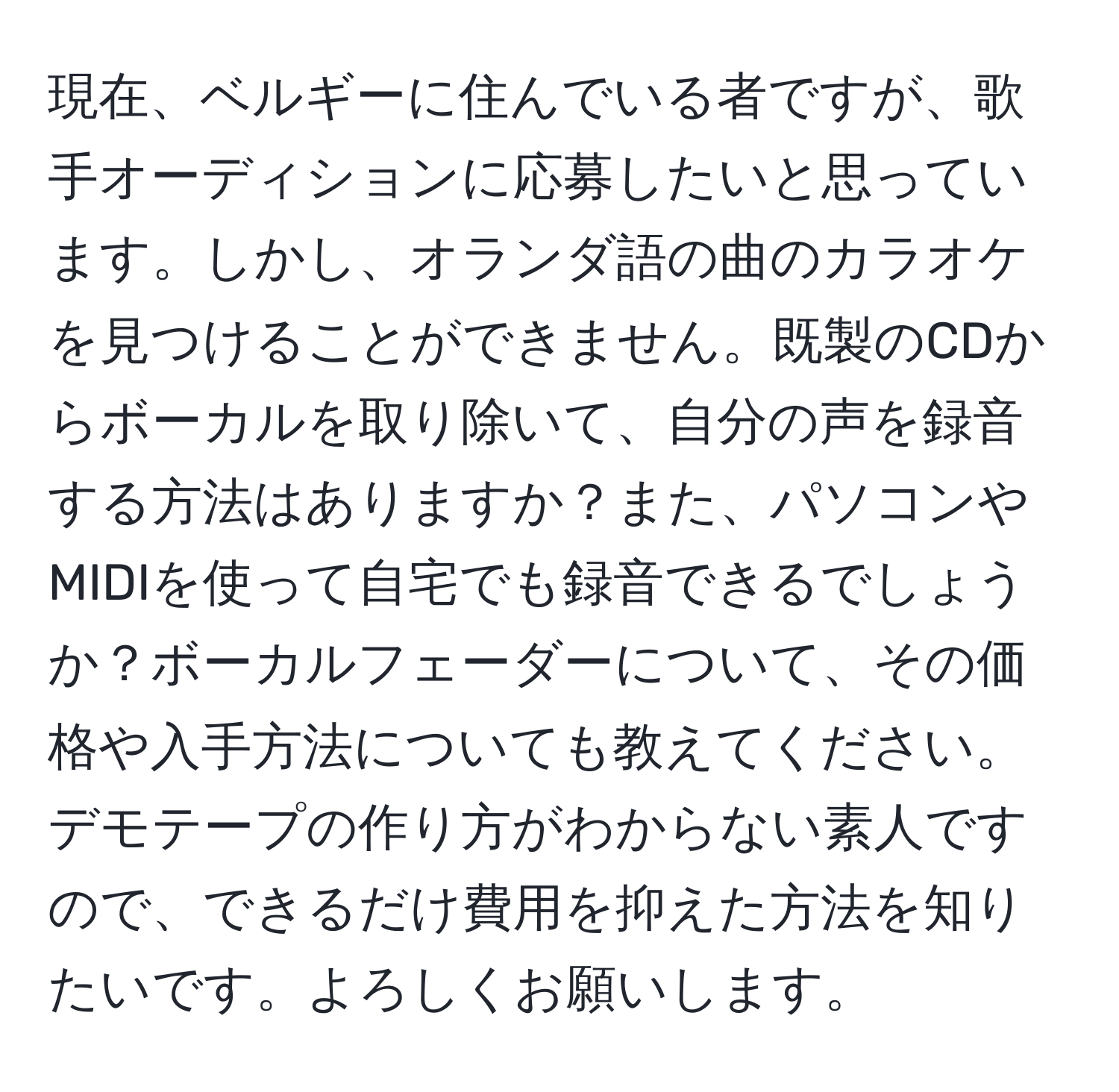 現在、ベルギーに住んでいる者ですが、歌手オーディションに応募したいと思っています。しかし、オランダ語の曲のカラオケを見つけることができません。既製のCDからボーカルを取り除いて、自分の声を録音する方法はありますか？また、パソコンやMIDIを使って自宅でも録音できるでしょうか？ボーカルフェーダーについて、その価格や入手方法についても教えてください。デモテープの作り方がわからない素人ですので、できるだけ費用を抑えた方法を知りたいです。よろしくお願いします。