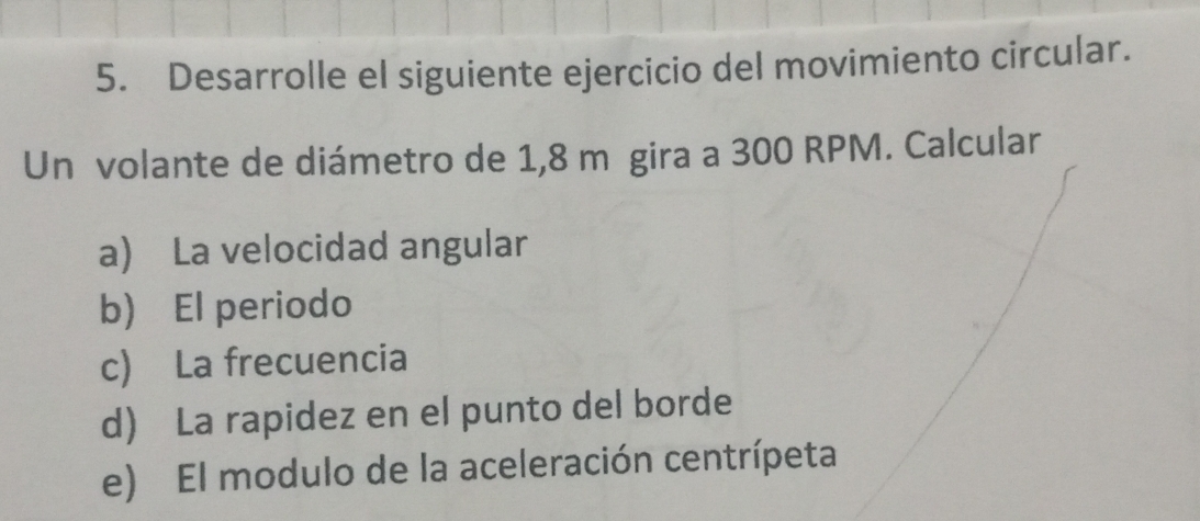 Desarrolle el siguiente ejercicio del movimiento circular. 
Un volante de diámetro de 1,8 m gira a 300 RPM. Calcular 
a) La velocidad angular 
b) El periodo 
c) La frecuencia 
d) La rapidez en el punto del borde 
e) El modulo de la aceleración centrípeta